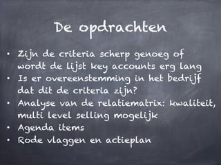 De opdrachten
•  Zijn de criteria scherp genoeg of
wordt de lijst key accounts erg lang
•  Is er overeenstemming in het bedrijf
dat dit de criteria zijn?
•  Analyse van de relatiematrix: kwaliteit,
multi level selling mogelijk
•  Agenda items
•  Rode vlaggen en actieplan
 