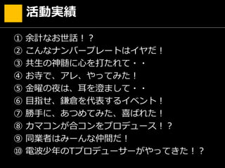 ① 余計なお世話！？
② こんなナンバープレートはイヤだ！
③ 共生の神髄に心を打たれて・・
④ お寺で、アレ、やってみた！
⑤ 金曜の夜は、耳を澄まして・・
⑥ 目指せ、鎌倉を代表するイベント！
⑦ 勝手に、あつめてみた、喜ばれた！
⑧ カマコンが合コンをプロデュース！？
⑨ 同業者はみーんな仲間だ！
⑩ 電波少年のTプロデューサーがやってきた！？
活動実績
 