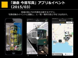 「鎌倉 今昔写真」アプリ&イベント
（2015/03）
地域の昔と今の写真を比較するアプリ。
写真収集のイベントと連動し、人・物・場所の昔と今をつなぎます。
 