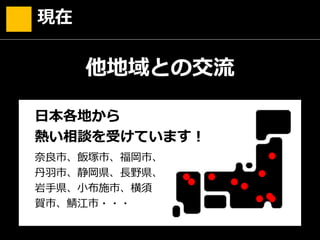 現在
奈良市、飯塚市、福岡市、
丹羽市、静岡県、長野県、
岩手県、小布施市、横須
賀市、鯖江市・・・
他地域との交流
●
●
●
●
●
●
●● ●
日本各地から
熱い相談を受けています！
●
 