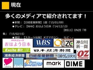 現在
多くのメディアで紹介されてます！
●新聞：【日経産業新聞】1面（‘15/01/09）
●テレビ：【NHK】おはよう日本（‘14/12/13）
【BS11】ONZE「特
集」（‘15/02/15）
●雑誌：【スターツ出版】オズマガジン など・・
 