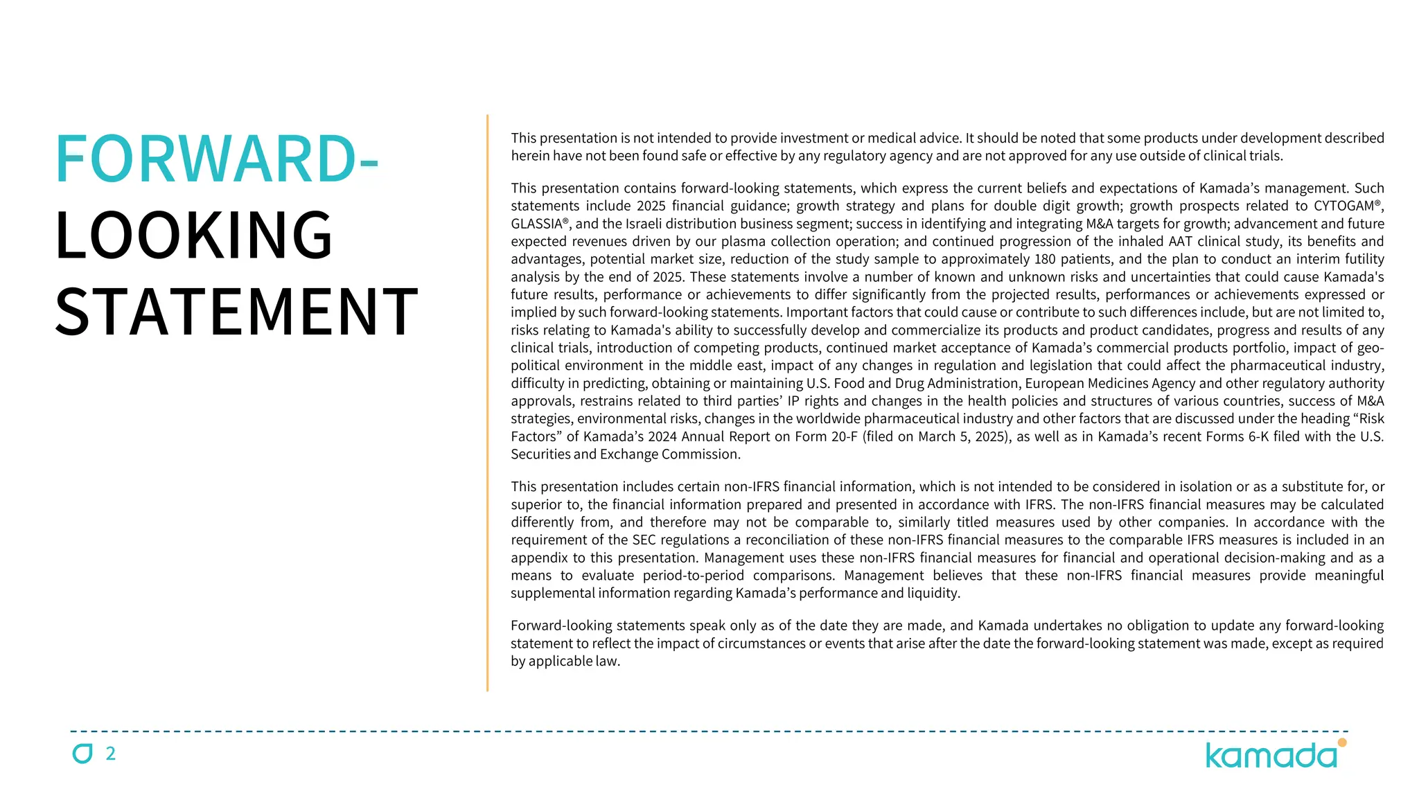 2
FORWARD-
LOOKING
STATEMENT
This presentation is not intended to provide investment or medical advice. It should be noted that some products under development described
herein have not been found safe or effective by any regulatory agency and are not approved for any use outside of clinical trials.
This presentation contains forward-looking statements, which express the current beliefs and expectations of Kamada’s management. Such
statements include 2025 financial guidance; growth strategy and plans for double digit growth; growth prospects related to CYTOGAM®,
GLASSIA®, and the Israeli distribution business segment; success in identifying and integrating M&A targets for growth; advancement and future
expected revenues driven by our plasma collection operation; and continued progression of the inhaled AAT clinical study, its benefits and
advantages, potential market size, reduction of the study sample to approximately 180 patients, and the plan to conduct an interim futility
analysis by the end of 2025. These statements involve a number of known and unknown risks and uncertainties that could cause Kamada's
future results, performance or achievements to differ significantly from the projected results, performances or achievements expressed or
implied by such forward-looking statements. Important factors that could cause or contribute to such differences include, but are not limited to,
risks relating to Kamada's ability to successfully develop and commercialize its products and product candidates, progress and results of any
clinical trials, introduction of competing products, continued market acceptance of Kamada’s commercial products portfolio, impact of geo-
political environment in the middle east, impact of any changes in regulation and legislation that could affect the pharmaceutical industry,
difficulty in predicting, obtaining or maintaining U.S. Food and Drug Administration, European Medicines Agency and other regulatory authority
approvals, restrains related to third parties’ IP rights and changes in the health policies and structures of various countries, success of M&A
strategies, environmental risks, changes in the worldwide pharmaceutical industry and other factors that are discussed under the heading “Risk
Factors” of Kamada’s 2024 Annual Report on Form 20-F (filed on March 5, 2025), as well as in Kamada’s recent Forms 6-K filed with the U.S.
Securities and Exchange Commission.
This presentation includes certain non-IFRS financial information, which is not intended to be considered in isolation or as a substitute for, or
superior to, the financial information prepared and presented in accordance with IFRS. The non-IFRS financial measures may be calculated
differently from, and therefore may not be comparable to, similarly titled measures used by other companies. In accordance with the
requirement of the SEC regulations a reconciliation of these non-IFRS financial measures to the comparable IFRS measures is included in an
appendix to this presentation. Management uses these non-IFRS financial measures for financial and operational decision-making and as a
means to evaluate period-to-period comparisons. Management believes that these non-IFRS financial measures provide meaningful
supplemental information regarding Kamada’s performance and liquidity.
Forward-looking statements speak only as of the date they are made, and Kamada undertakes no obligation to update any forward-looking
statement to reflect the impact of circumstances or events that arise after the date the forward-looking statement was made, except as required
by applicable law.
 