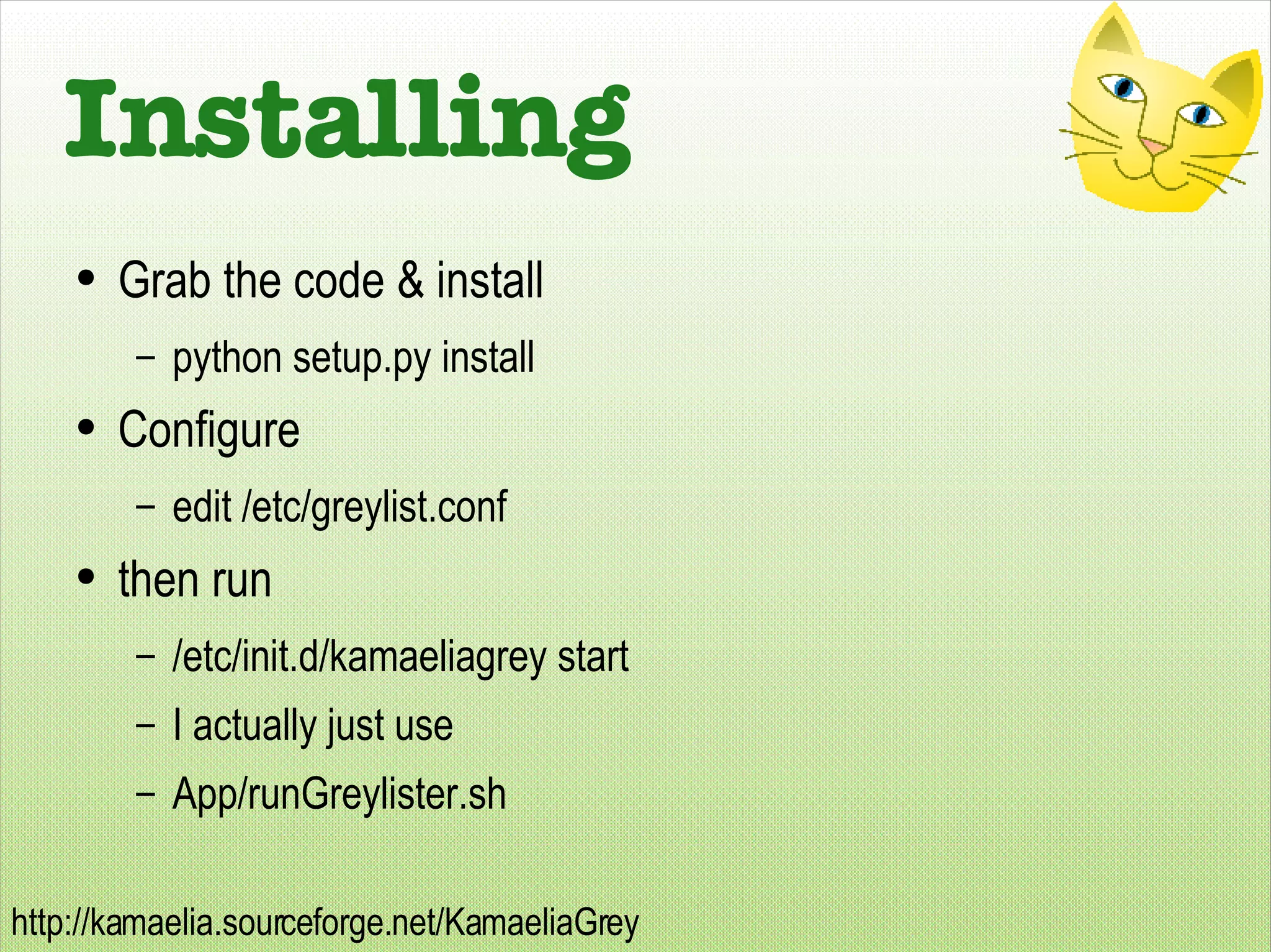 Installing Grab the code & install python setup.py install Configure edit /etc/greylist.conf then run /etc/init.d/kamaeliagrey start I actually just use App/runGreylister.sh 