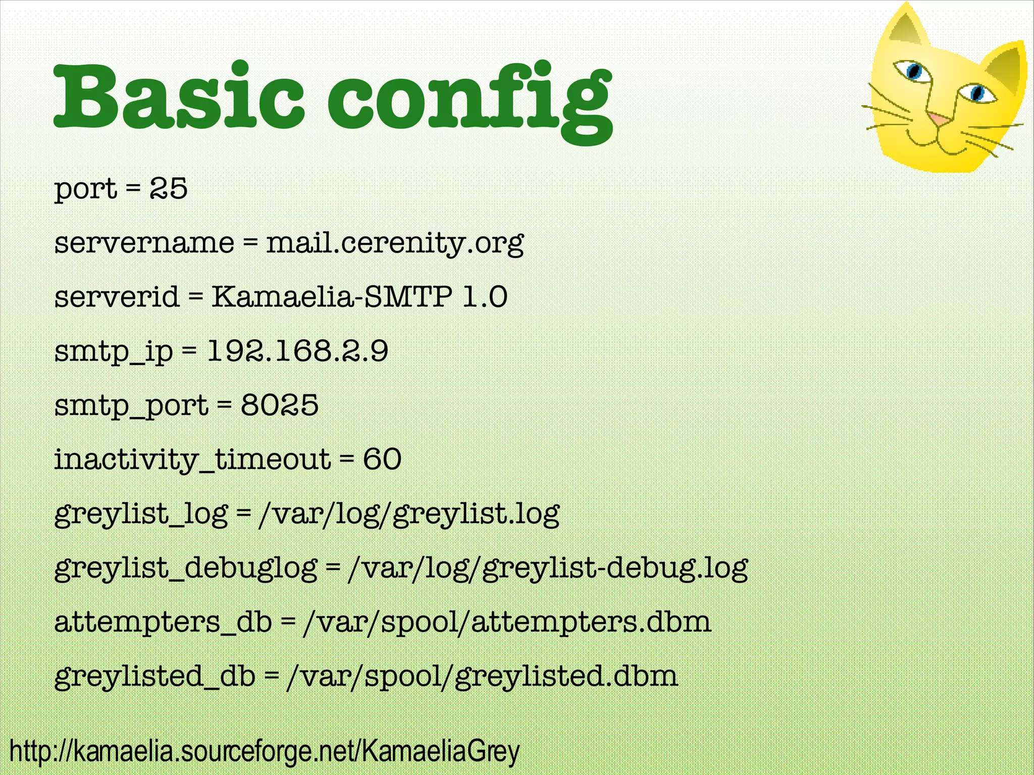 Basic config port = 25 servername = mail.cerenity.org serverid = Kamaelia-SMTP 1.0 smtp_ip = 192.168.2.9 smtp_port = 8025 inactivity_timeout = 60 greylist_log = /var/log/greylist.log greylist_debuglog = /var/log/greylist-debug.log attempters_db = /var/spool/attempters.dbm greylisted_db = /var/spool/greylisted.dbm 