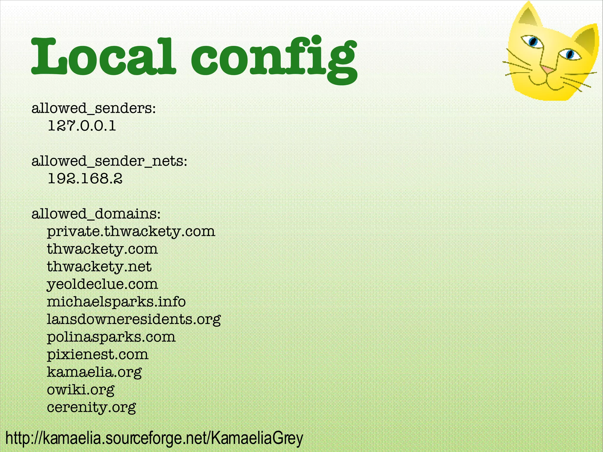 Local config allowed_senders: 127.0.0.1 allowed_sender_nets: 192.168.2 allowed_domains: private.thwackety.com thwackety.com thwackety.net yeoldeclue.com michaelsparks.info lansdowneresidents.org polinasparks.com pixienest.com kamaelia.org owiki.org cerenity.org 