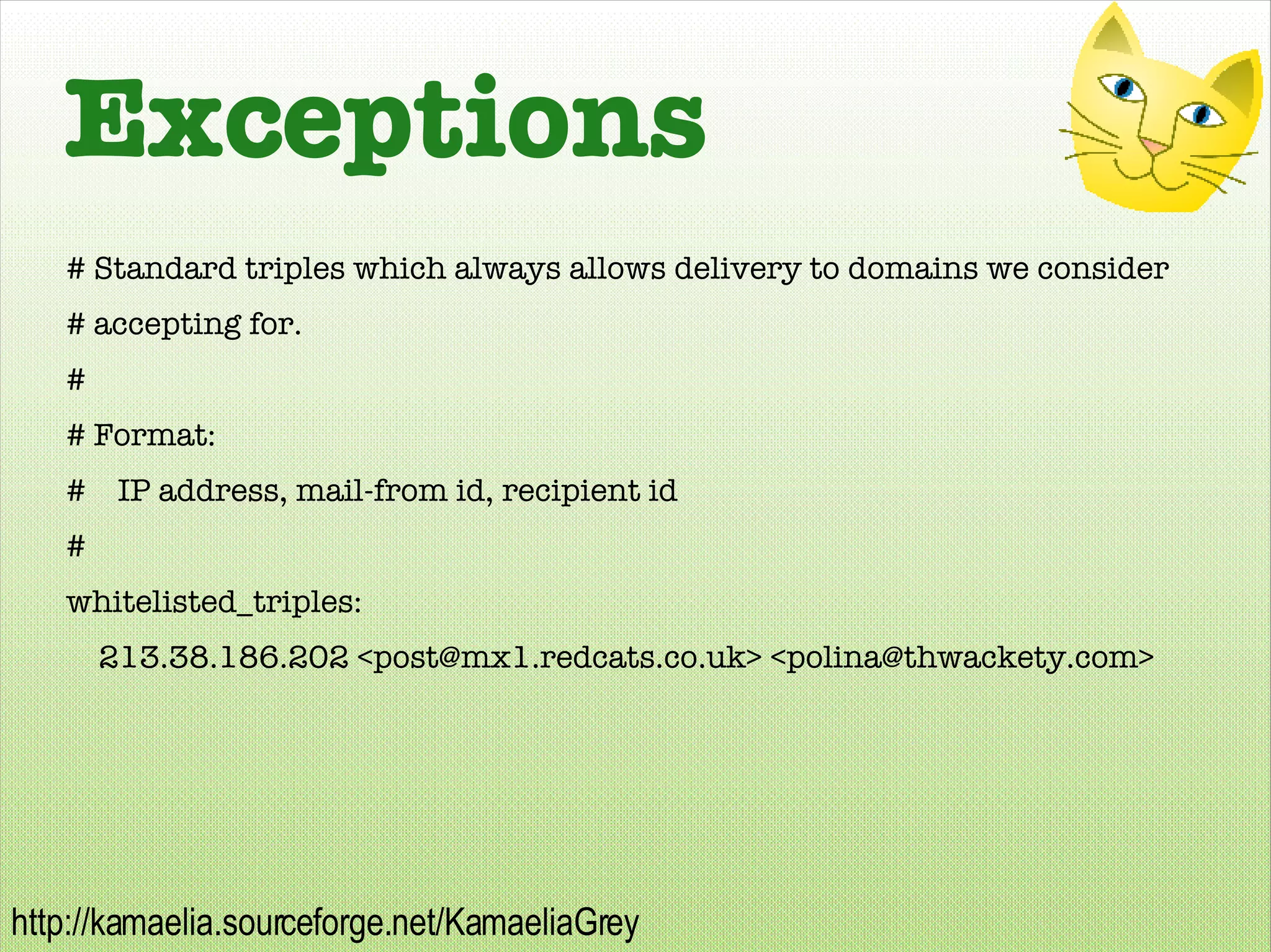 Exceptions # Standard triples which always allows delivery to domains we consider # accepting for. # # Format: #  IP address, mail-from id, recipient id # whitelisted_triples: 213.38.186.202 <post@mx1.redcats.co.uk> <polina@thwackety.com> 