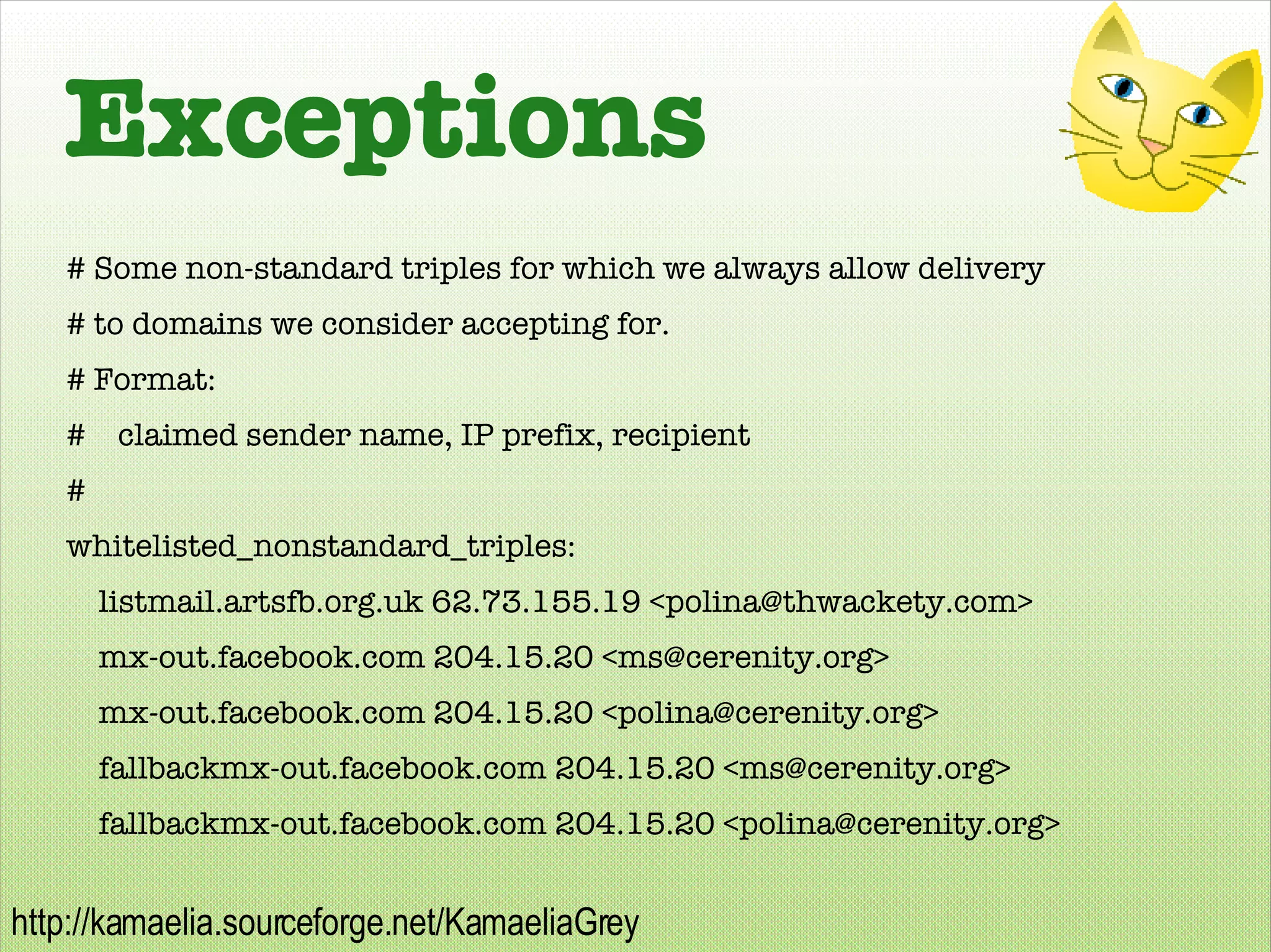 Exceptions # Some non-standard triples for which we always allow delivery # to domains we consider accepting for. # Format: #  claimed sender name, IP prefix, recipient # whitelisted_nonstandard_triples: listmail.artsfb.org.uk 62.73.155.19 <polina@thwackety.com> mx-out.facebook.com 204.15.20 <ms@cerenity.org> mx-out.facebook.com 204.15.20 <polina@cerenity.org> fallbackmx-out.facebook.com 204.15.20 <ms@cerenity.org> fallbackmx-out.facebook.com 204.15.20 <polina@cerenity.org> 
