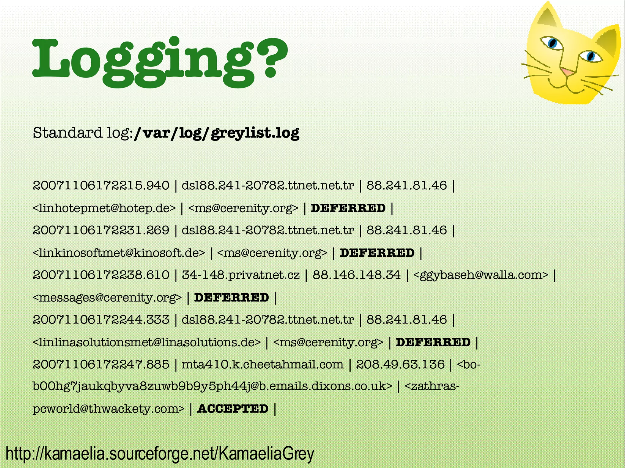 Logging? Standard log: /var/log/greylist.log 20071106172215.940 | dsl88.241-20782.ttnet.net.tr | 88.241.81.46 | <linhotepmet@hotep.de> | <ms@cerenity.org> |  DEFERRED  | 20071106172231.269 | dsl88.241-20782.ttnet.net.tr | 88.241.81.46 | <linkinosoftmet@kinosoft.de> | <ms@cerenity.org> |  DEFERRED  | 20071106172238.610 | 34-148.privatnet.cz | 88.146.148.34 | <ggybaseh@walla.com> | <messages@cerenity.org> |  DEFERRED  | 20071106172244.333 | dsl88.241-20782.ttnet.net.tr | 88.241.81.46 | <linlinasolutionsmet@linasolutions.de> | <ms@cerenity.org> |  DEFERRED  | 20071106172247.885 | mta410.k.cheetahmail.com | 208.49.63.136 | <bo-b00hg7jaukqbyva8zuwb9b9y5ph44j@b.emails.dixons.co.uk> | <zathras-pcworld@thwackety.com> |  ACCEPTED  | 