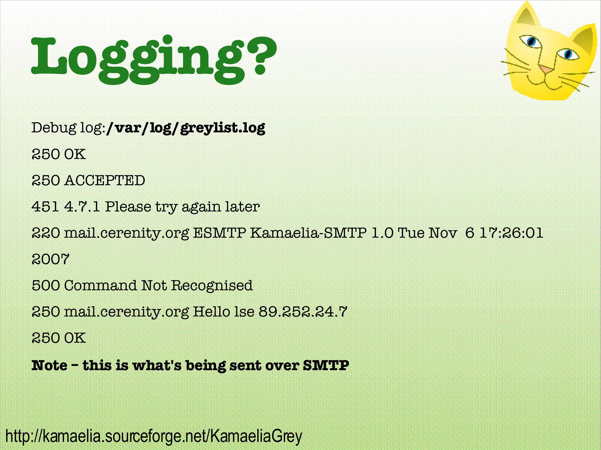 Logging? Debug log: /var/log/greylist.log 250 OK 250 ACCEPTED 451 4.7.1 Please try again later 220 mail.cerenity.org ESMTP Kamaelia-SMTP 1.0 Tue Nov  6 17:26:01 2007 500 Command Not Recognised 250 mail.cerenity.org Hello lse 89.252.24.7 250 OK Note – this is what's being sent over SMTP 