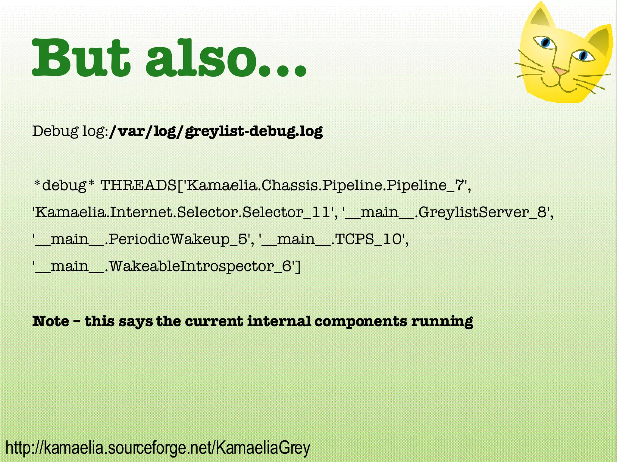 But also... Debug log: /var/log/greylist-debug.log *debug* THREADS['Kamaelia.Chassis.Pipeline.Pipeline_7', 'Kamaelia.Internet.Selector.Selector_11', '__main__.GreylistServer_8', '__main__.PeriodicWakeup_5', '__main__.TCPS_10', '__main__.WakeableIntrospector_6'] Note – this says the current internal components running 