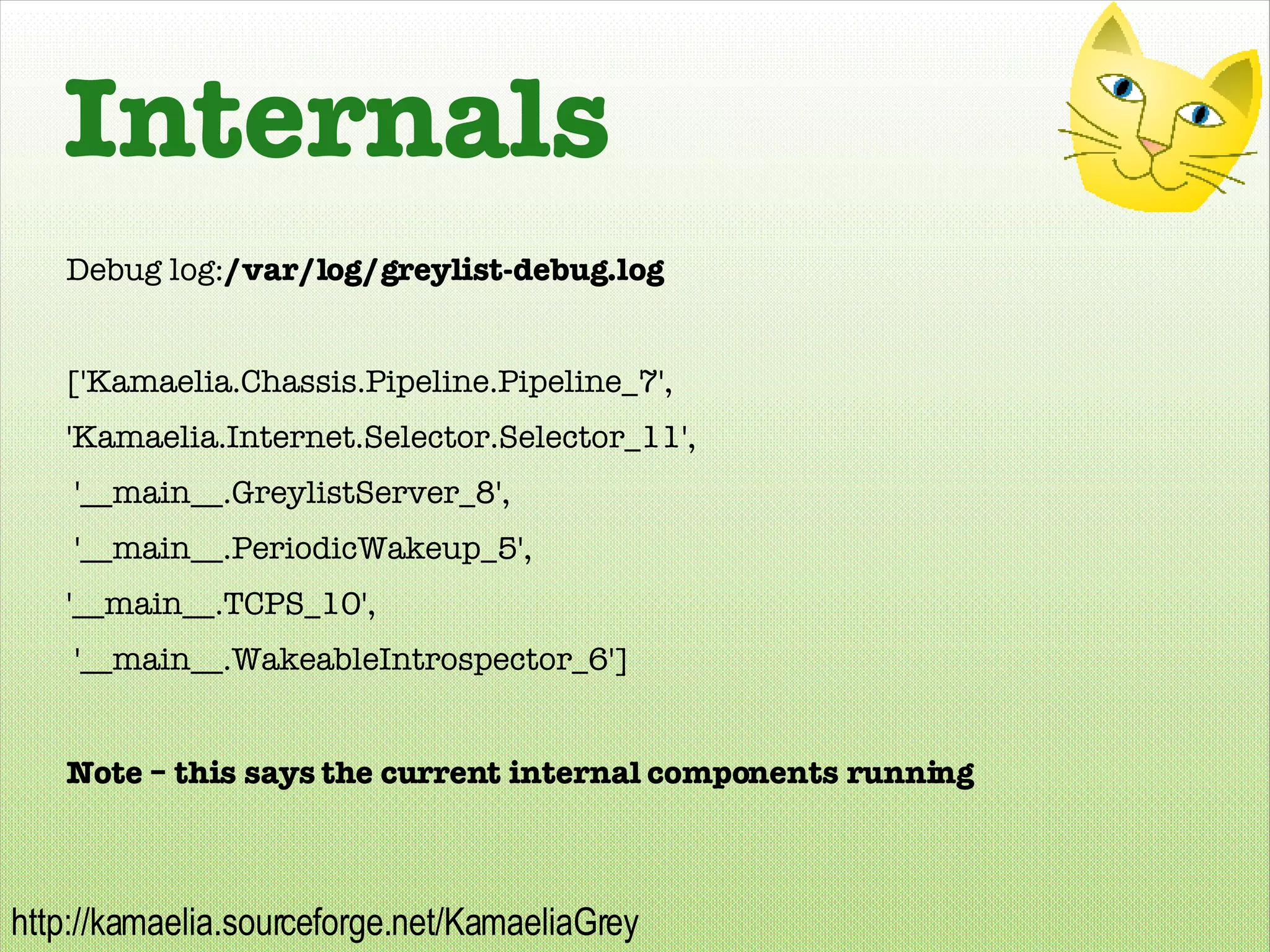 Internals Debug log: /var/log/greylist-debug.log ['Kamaelia.Chassis.Pipeline.Pipeline_7',  'Kamaelia.Internet.Selector.Selector_11',  '__main__.GreylistServer_8',  '__main__.PeriodicWakeup_5',  '__main__.TCPS_10',  '__main__.WakeableIntrospector_6'] Note – this says the current internal components running 