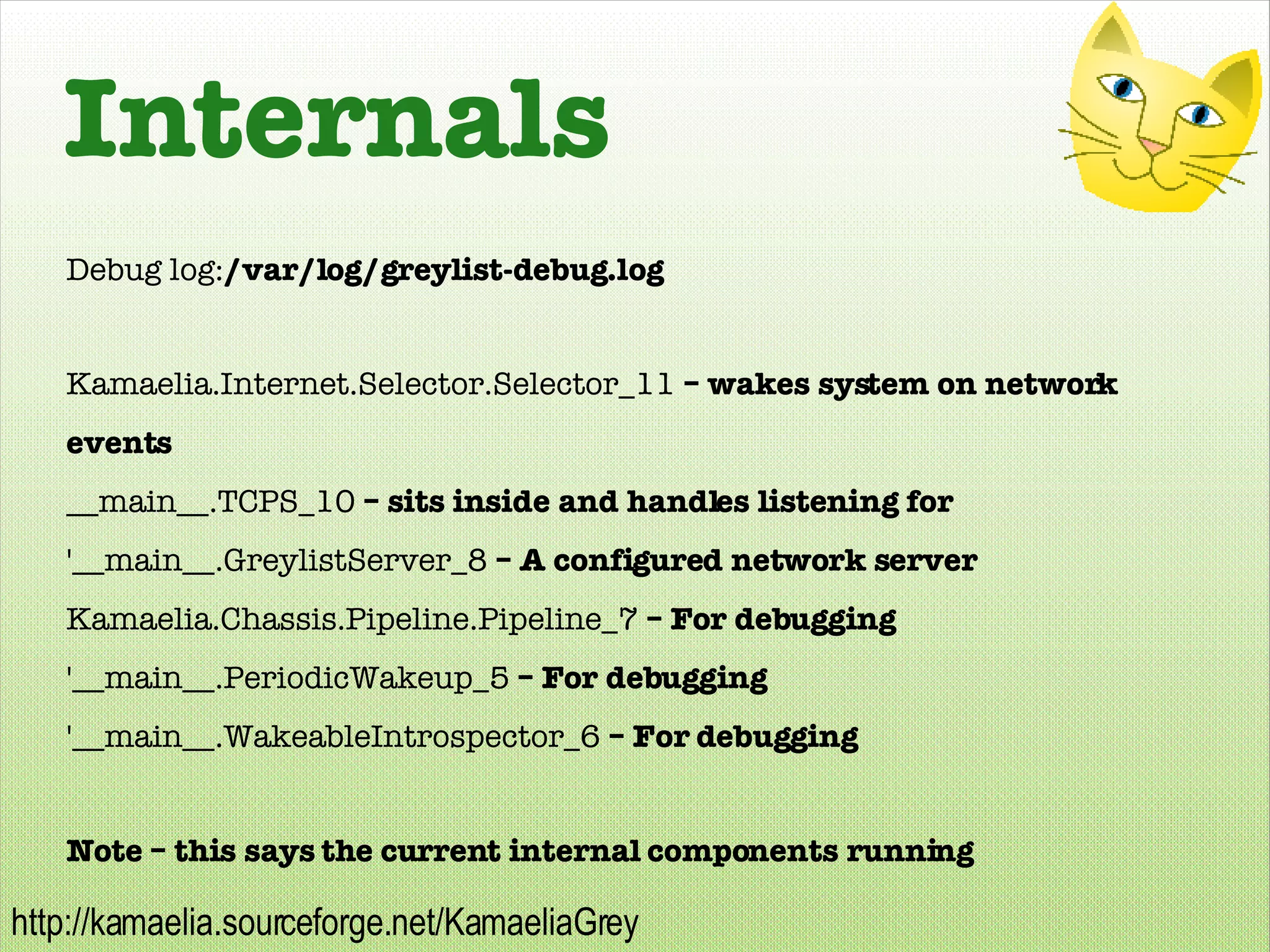 Internals Debug log: /var/log/greylist-debug.log Kamaelia.Internet.Selector.Selector_11  – wakes system on network events __main__.TCPS_10  – sits inside and handles listening for '__main__.GreylistServer_8  – A configured network server Kamaelia.Chassis.Pipeline.Pipeline_7  – For debugging '__main__.PeriodicWakeup_5  – For debugging '__main__.WakeableIntrospector_6  – For debugging Note – this says the current internal components running 