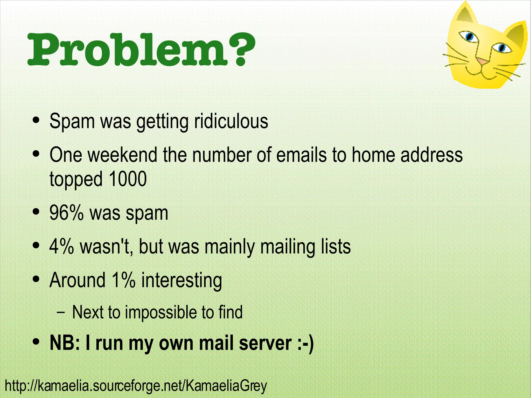 Problem? Spam was getting ridiculous One weekend the number of emails to home address topped 1000 96% was spam 4% wasn't, but was mainly mailing lists Around 1% interesting Next to impossible to find NB: I run my own mail server :-) 