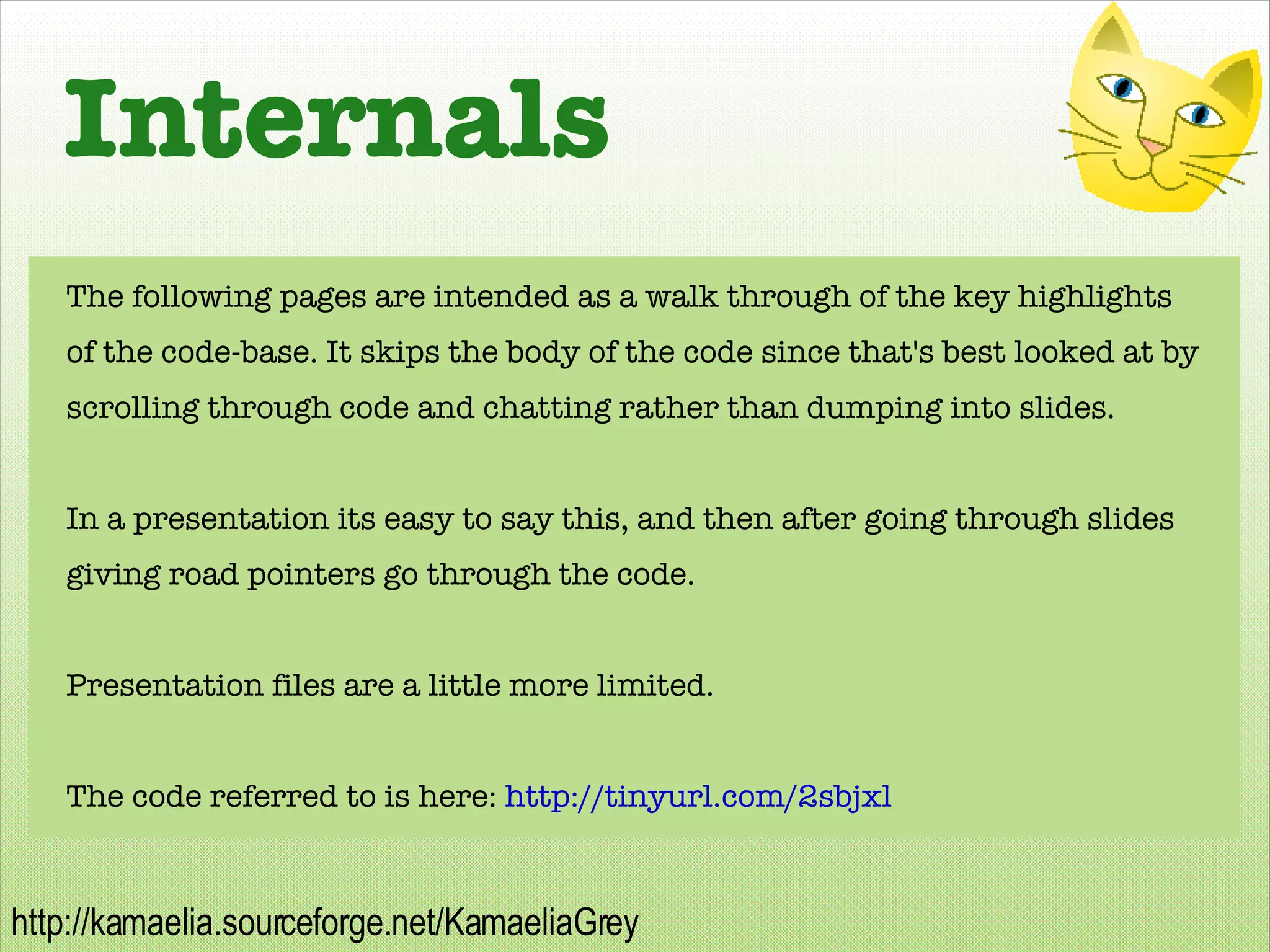Internals The following pages are intended as a walk through of the key highlights of the code-base. It skips the body of the code since that's best looked at by scrolling through code and chatting rather than dumping into slides. In a presentation its easy to say this, and then after going through slides giving road pointers go through the code. Presentation files are a little more limited. The code referred to is here:  http://tinyurl.com/2sbjxl   