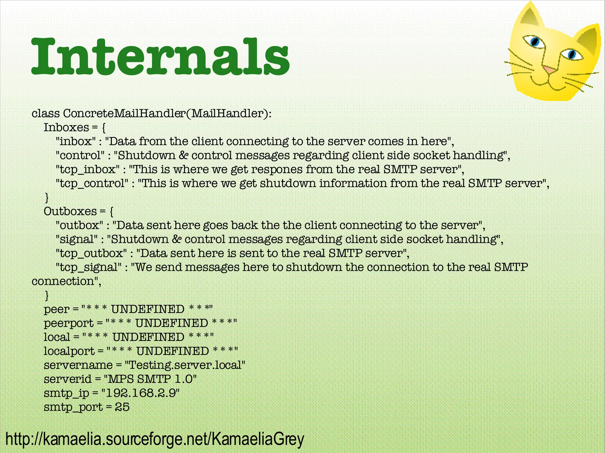 Internals class ConcreteMailHandler(MailHandler): Inboxes = { &quot;inbox&quot; : &quot;Data from the client connecting to the server comes in here&quot;, &quot;control&quot; : &quot;Shutdown & control messages regarding client side socket handling&quot;, &quot;tcp_inbox&quot; : &quot;This is where we get respones from the real SMTP server&quot;, &quot;tcp_control&quot; : &quot;This is where we get shutdown information from the real SMTP server&quot;, } Outboxes = { &quot;outbox&quot; : &quot;Data sent here goes back the the client connecting to the server&quot;, &quot;signal&quot; : &quot;Shutdown & control messages regarding client side socket handling&quot;, &quot;tcp_outbox&quot; : &quot;Data sent here is sent to the real SMTP server&quot;, &quot;tcp_signal&quot; : &quot;We send messages here to shutdown the connection to the real SMTP connection&quot;, } peer = &quot;*** UNDEFINED ***&quot; peerport = &quot;*** UNDEFINED ***&quot; local = &quot;*** UNDEFINED ***&quot; localport = &quot;*** UNDEFINED ***&quot; servername = &quot;Testing.server.local&quot; serverid = &quot;MPS SMTP 1.0&quot; smtp_ip = &quot;192.168.2.9&quot; smtp_port = 25 