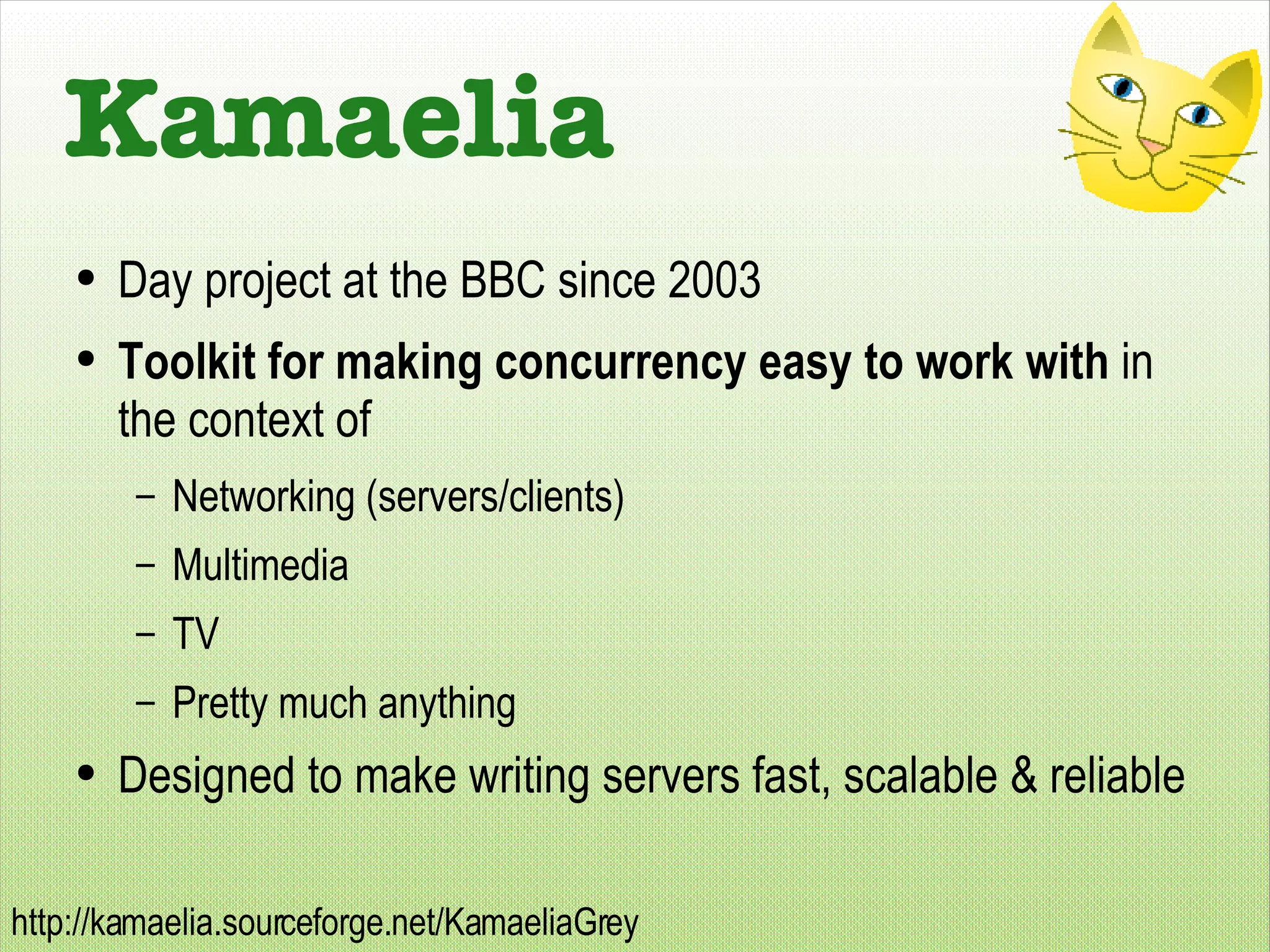 Kamaelia Day project at the BBC since 2003 Toolkit for making concurrency easy to work with  in the context of Networking (servers/clients) Multimedia TV Pretty much anything Designed to make writing servers fast, scalable & reliable 