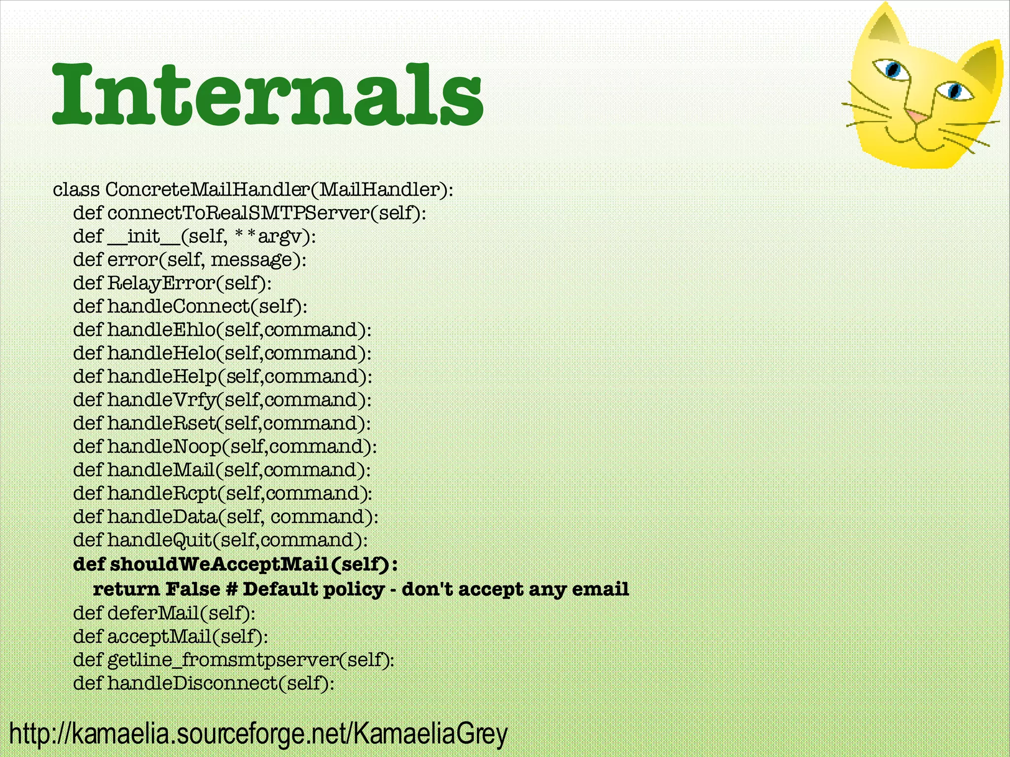 Internals class ConcreteMailHandler(MailHandler): def connectToRealSMTPServer(self): def __init__(self, **argv): def error(self, message):  def RelayError(self): def handleConnect(self): def handleEhlo(self,command): def handleHelo(self,command): def handleHelp(self,command): def handleVrfy(self,command): def handleRset(self,command): def handleNoop(self,command): def handleMail(self,command): def handleRcpt(self,command): def handleData(self, command): def handleQuit(self,command): def shouldWeAcceptMail(self): return False # Default policy - don't accept any email def deferMail(self): def acceptMail(self): def getline_fromsmtpserver(self): def handleDisconnect(self): 