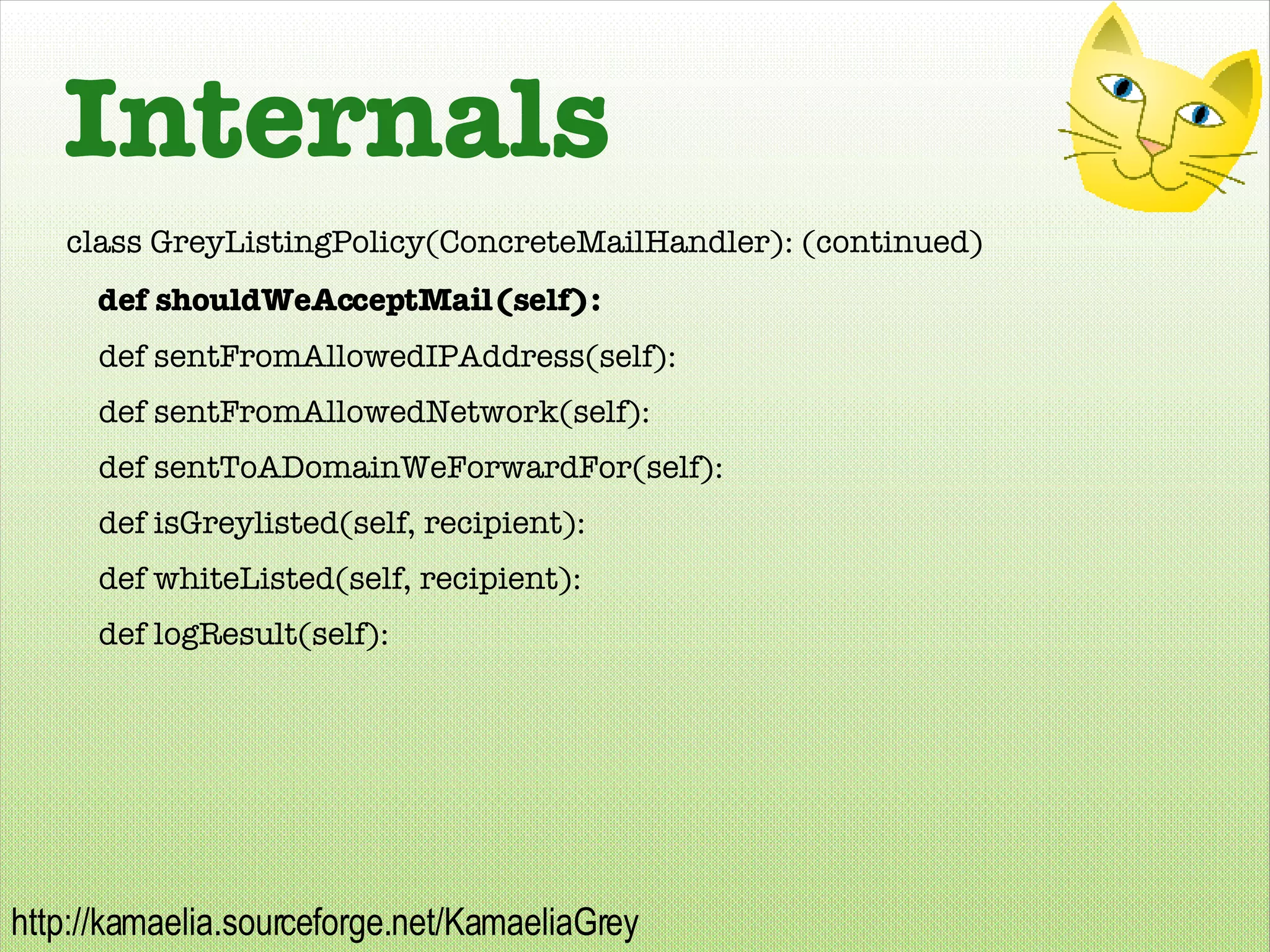 Internals class GreyListingPolicy(ConcreteMailHandler): (continued) def shouldWeAcceptMail(self): def sentFromAllowedIPAddress(self): def sentFromAllowedNetwork(self): def sentToADomainWeForwardFor(self): def isGreylisted(self, recipient): def whiteListed(self, recipient): def logResult(self): 