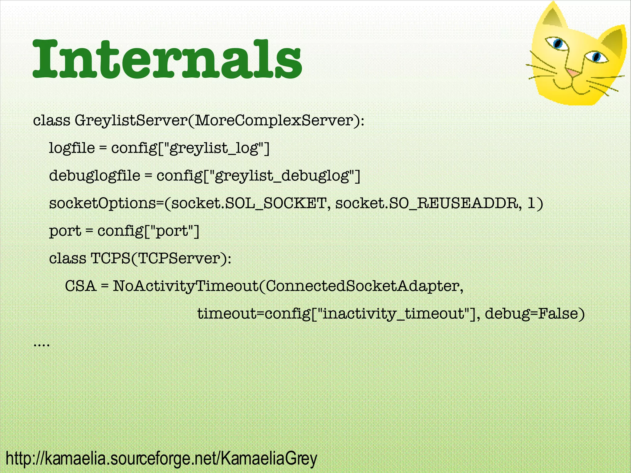 Internals class GreylistServer(MoreComplexServer): logfile = config[&quot;greylist_log&quot;] debuglogfile = config[&quot;greylist_debuglog&quot;] socketOptions=(socket.SOL_SOCKET, socket.SO_REUSEADDR, 1) port = config[&quot;port&quot;] class TCPS(TCPServer): CSA = NoActivityTimeout(ConnectedSocketAdapter,   timeout=config[&quot;inactivity_timeout&quot;], debug=False) .... 