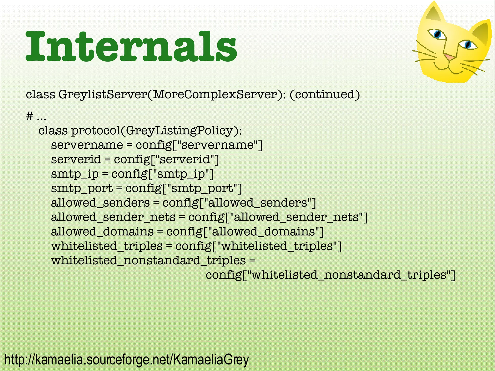 Internals class GreylistServer(MoreComplexServer): (continued) # ... class protocol(GreyListingPolicy): servername = config[&quot;servername&quot;] serverid = config[&quot;serverid&quot;] smtp_ip = config[&quot;smtp_ip&quot;] smtp_port = config[&quot;smtp_port&quot;] allowed_senders = config[&quot;allowed_senders&quot;] allowed_sender_nets = config[&quot;allowed_sender_nets&quot;]  allowed_domains = config[&quot;allowed_domains&quot;] whitelisted_triples = config[&quot;whitelisted_triples&quot;] whitelisted_nonstandard_triples =  config[&quot;whitelisted_nonstandard_triples&quot;] 