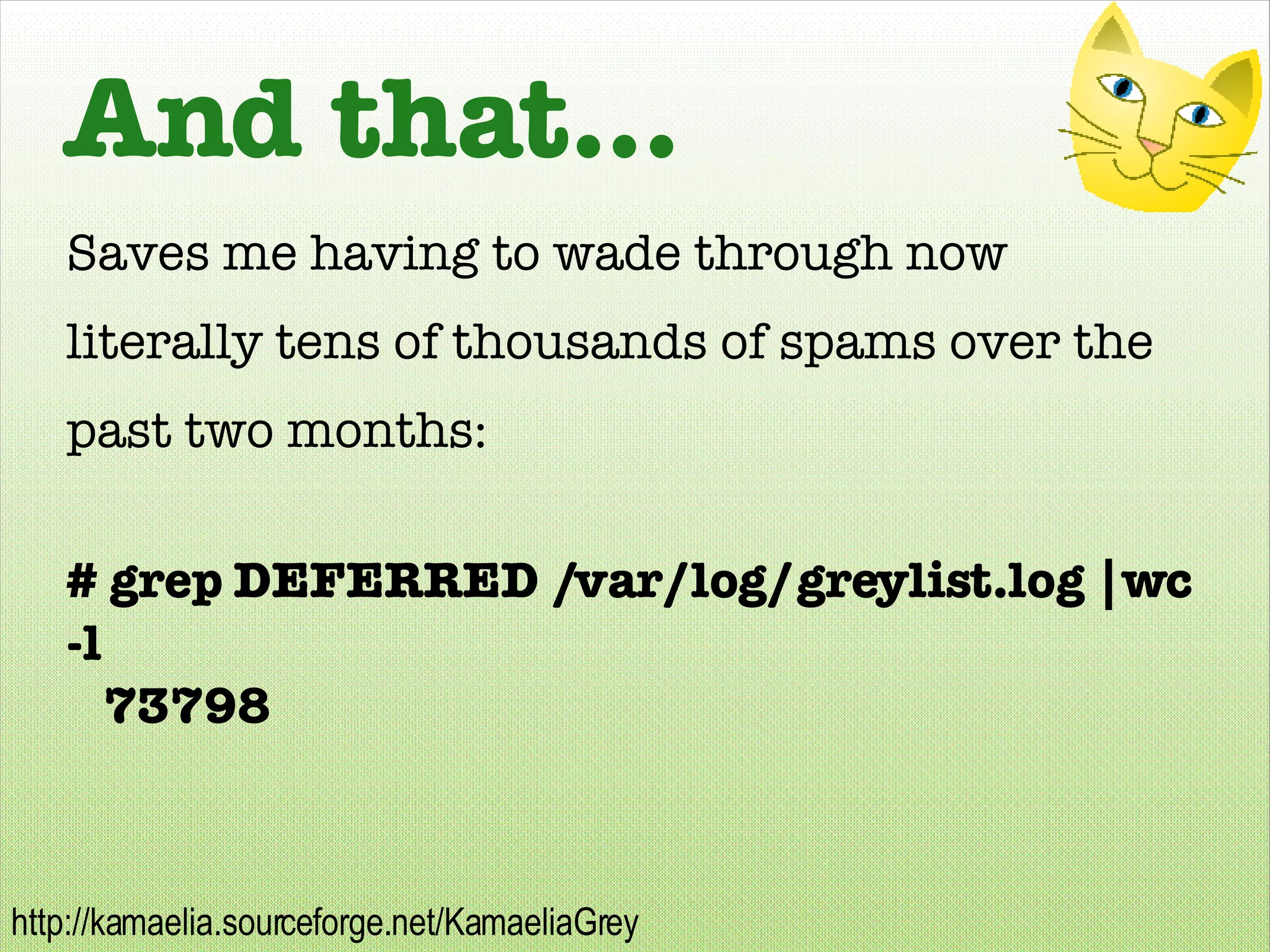And that... Saves me having to wade through now literally tens of thousands of spams over the past two months: # grep DEFERRED /var/log/greylist.log |wc -l 73798 