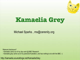 Relevant disclosure? - Kamaelia came out of my day work @ BBC Research - Kamaelia grey came out of my personal frustration, and has nothing to do with the BBC :-) Michael Sparks ,  [email_address] Kamaelia Grey 