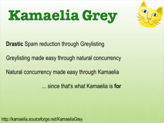 Drastic  Spam reduction through Greylisting Greylisting made easy through natural concurrency Natural concurrency made easy through Kamaelia ... since that's what Kamaelia is  for Kamaelia Grey 