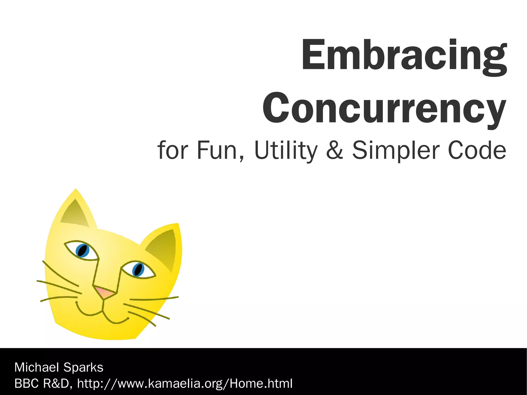 Embracing
                                     Concurrency
                     for Fun, Utility & Simpler Code




Michael Sparks
BBC R&D, http://www.kamaelia.org/Home.html
 