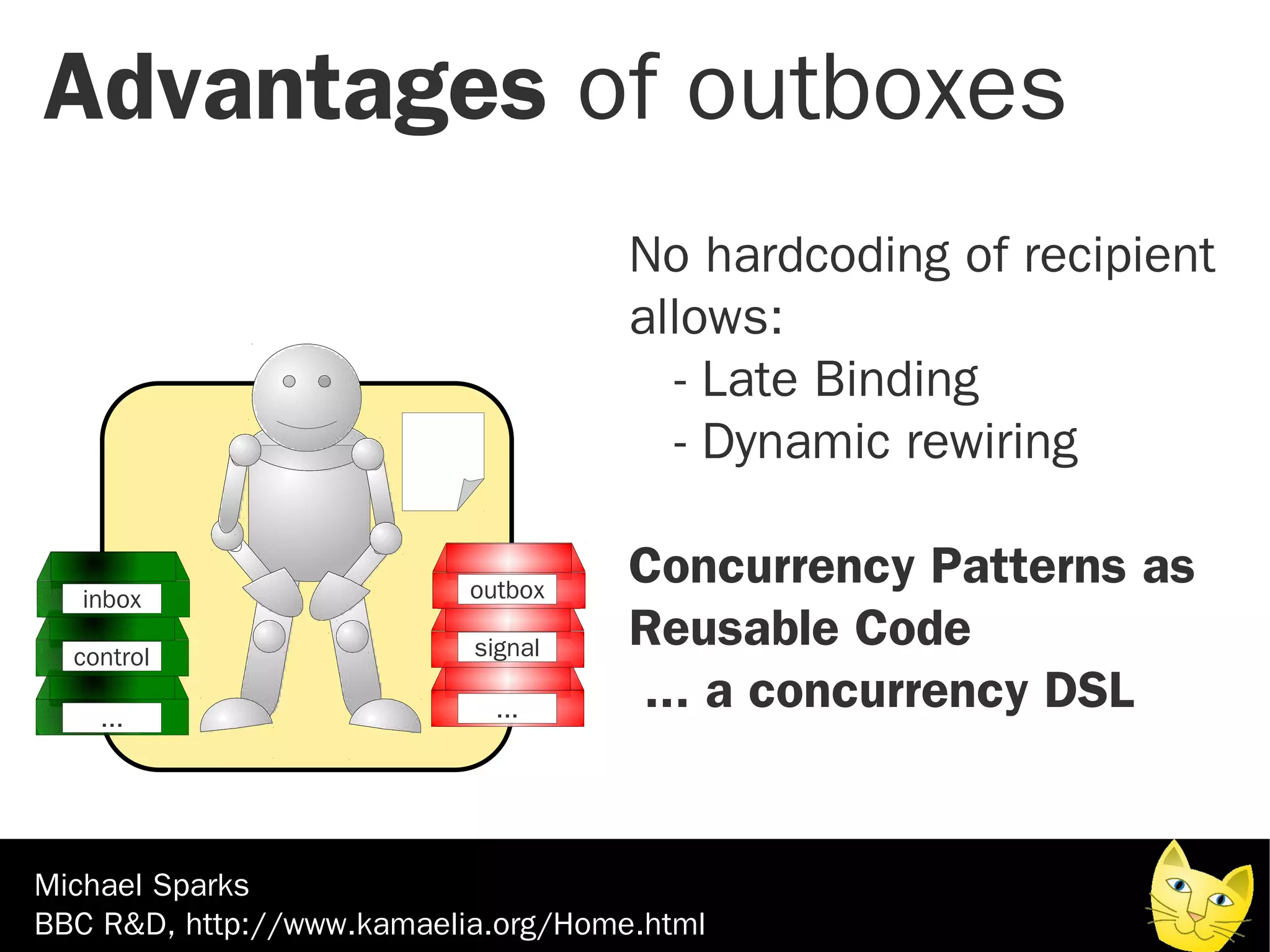 Advantages of outboxes
                                     No hardcoding of recipient
                                     allows:
                                        - Late Binding
                                        - Dynamic rewiring

   inbox                   outbox
                                     Concurrency Patterns as
  control                  signal    Reusable Code
    ...                      ...     ... a concurrency DSL


Michael Sparks
BBC R&D, http://www.kamaelia.org/Home.html
 
