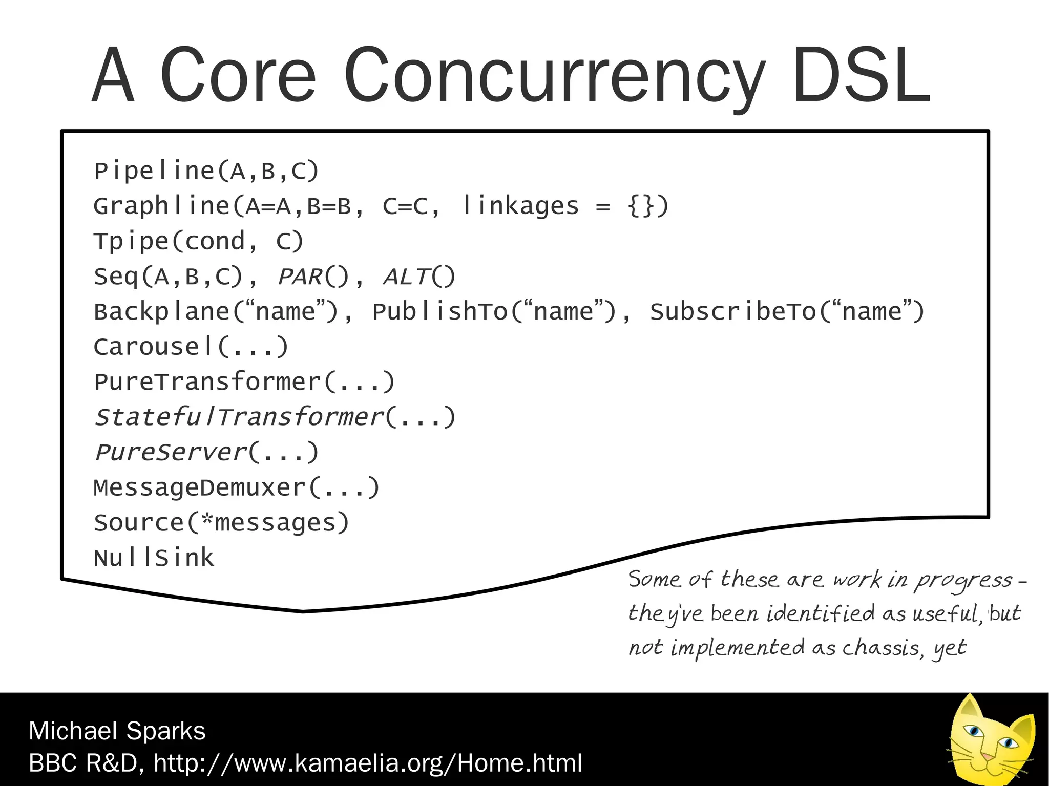 A Core Concurrency DSL
    Pipeline(A,B,C)
    Graphline(A=A,B=B, C=C, linkages = {})
    Tpipe(cond, C)
    Seq(A,B,C), PAR(), ALT()
    Backplane(“name”), PublishTo(“name”), SubscribeTo(“name”)
    Carousel(...)
    PureTransformer(...)
    StatefulTransformer(...)
    PureServer(...)
    MessageDemuxer(...)
    Source(*messages)
    NullSink
                                             Some of these are work in progress –
                                             they've been identified as useful, but
                                             not implemented as chassis, yet



Michael Sparks
BBC R&D, http://www.kamaelia.org/Home.html
 