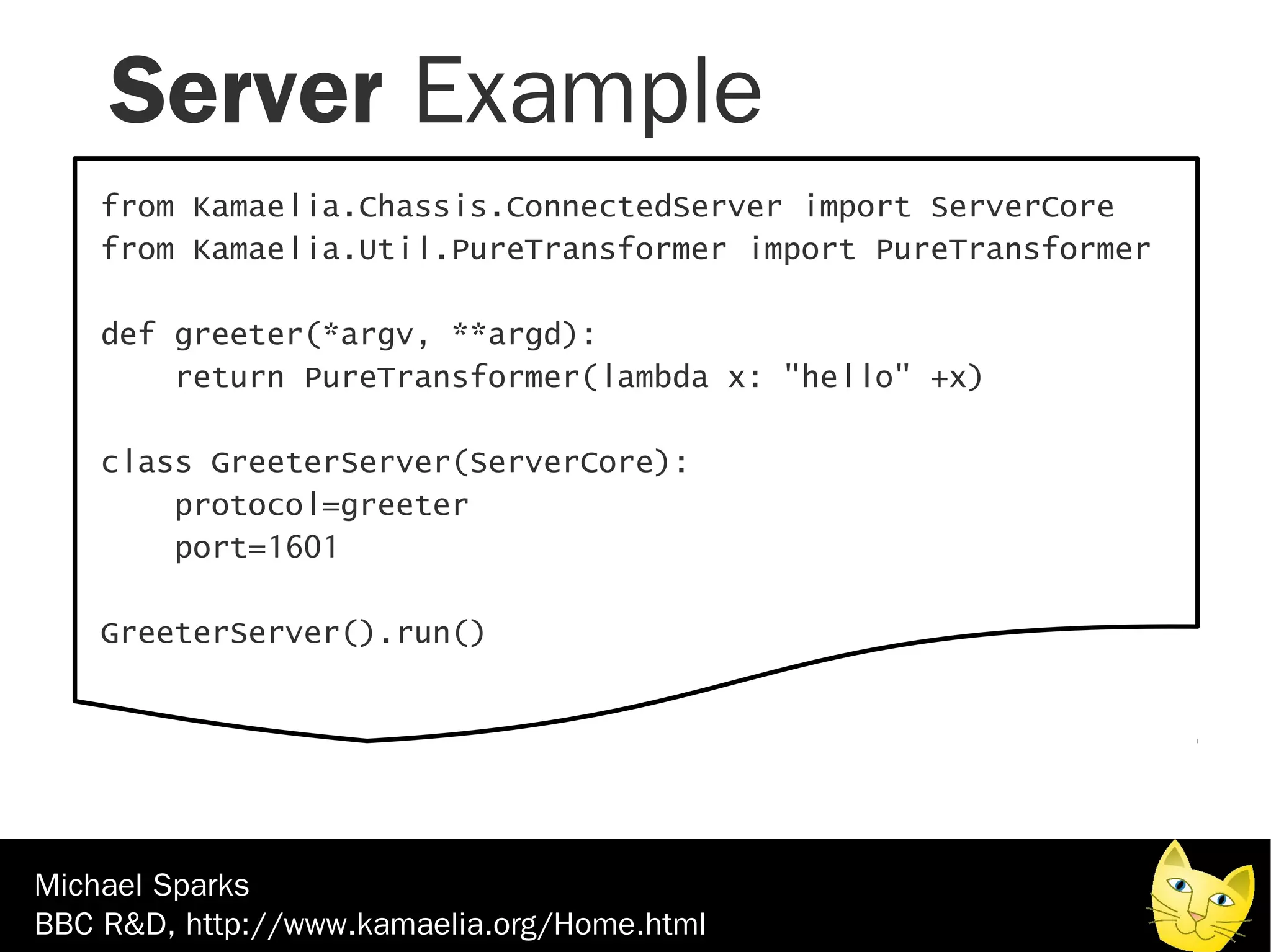 Server Example
    from Kamaelia.Chassis.ConnectedServer import ServerCore
    from Kamaelia.Util.PureTransformer import PureTransformer

    def greeter(*argv, **argd):
        return PureTransformer(lambda x: "hello" +x)

    class GreeterServer(ServerCore):
        protocol=greeter
        port=1601

    GreeterServer().run()




Michael Sparks
BBC R&D, http://www.kamaelia.org/Home.html
 