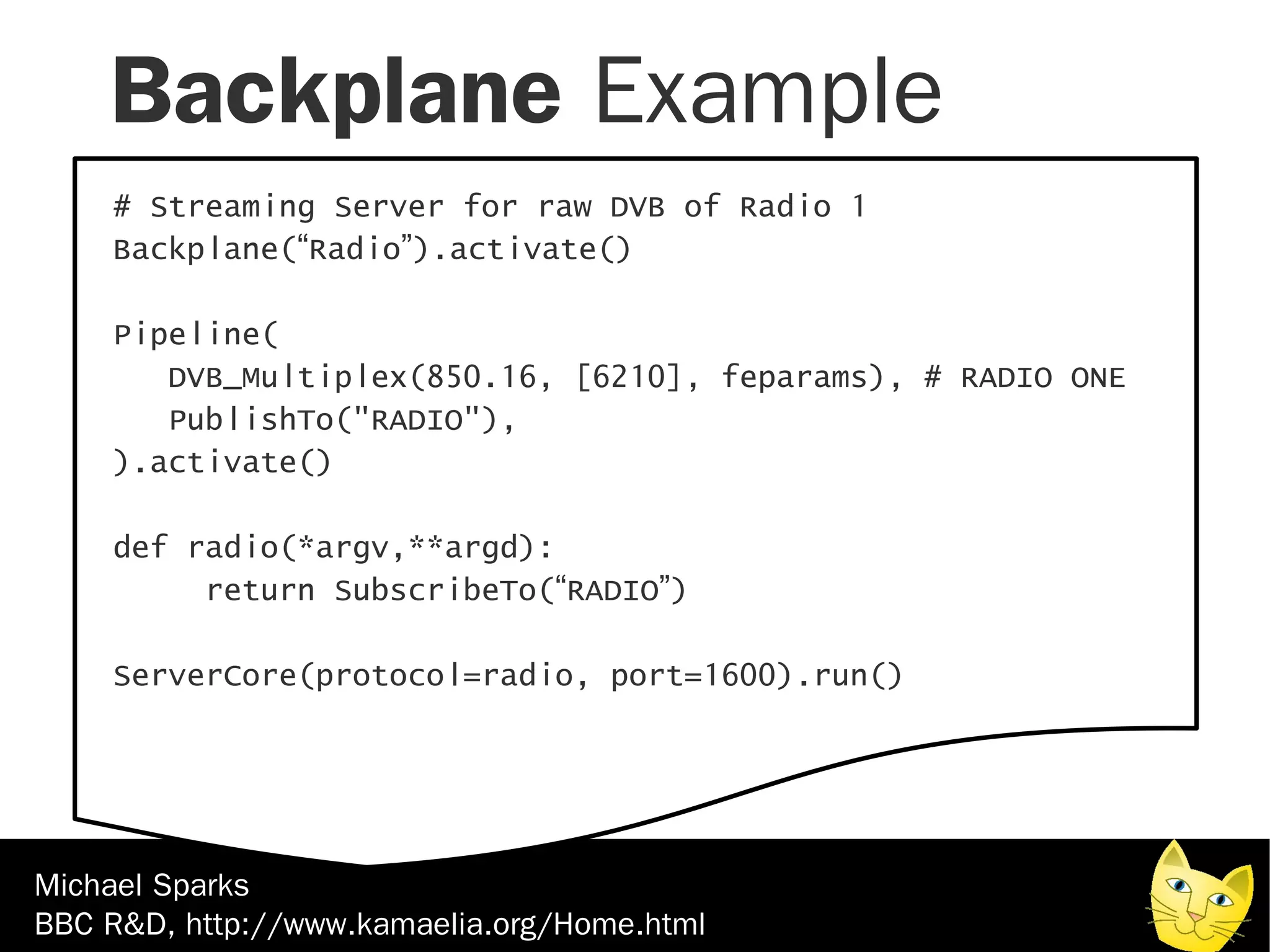 Backplane Example
    # Streaming Server for raw DVB of Radio 1
    Backplane(“Radio”).activate()

    Pipeline(
       DVB_Multiplex(850.16, [6210], feparams), # RADIO ONE
       PublishTo("RADIO"),
    ).activate()

    def radio(*argv,**argd):
         return SubscribeTo(“RADIO”)

    ServerCore(protocol=radio, port=1600).run()




Michael Sparks
BBC R&D, http://www.kamaelia.org/Home.html
 