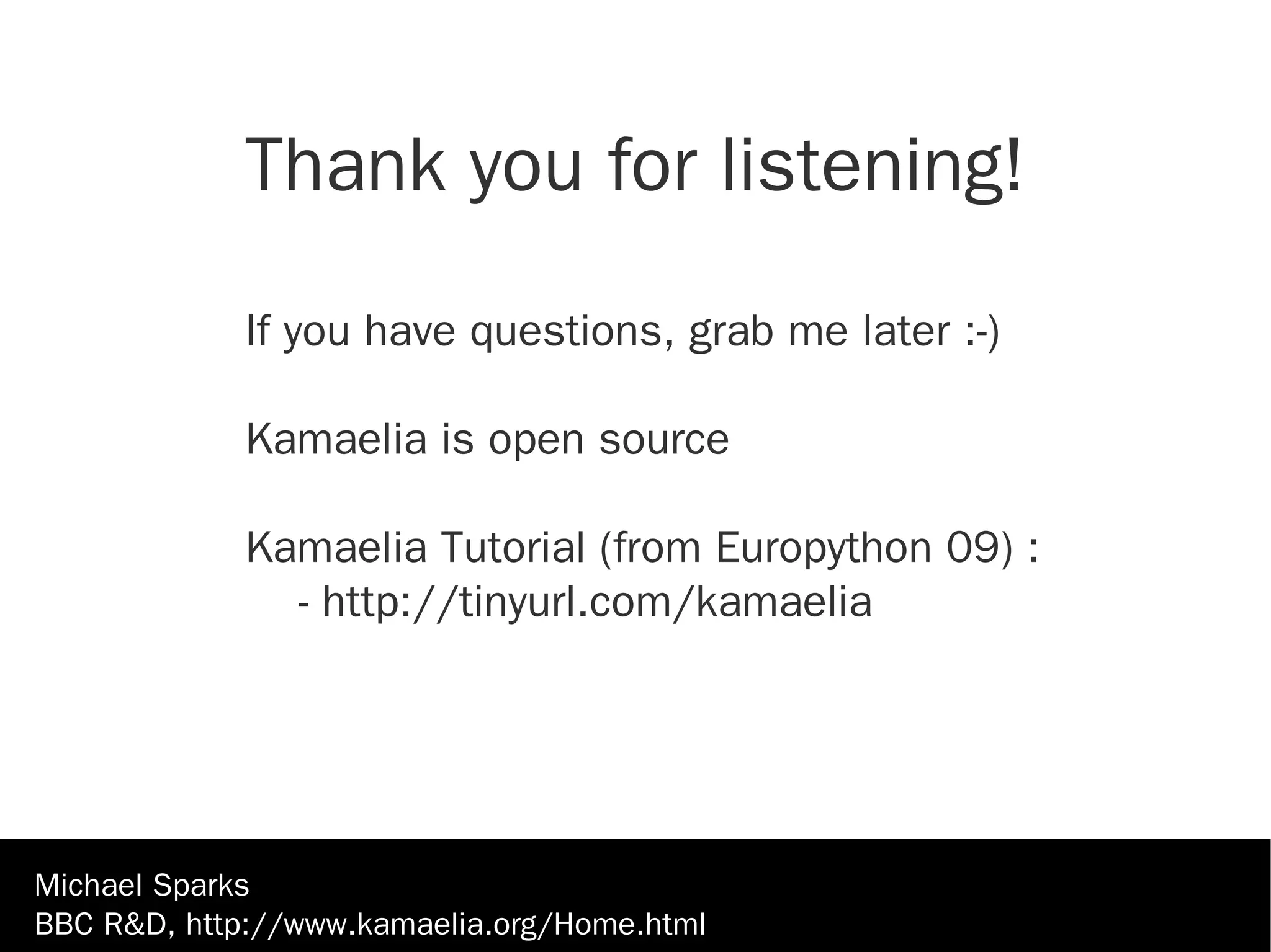 Thank you for listening!

             If you have questions, grab me later :-)

             Kamaelia is open source

             Kamaelia Tutorial (from Europython 09) :
               - http://tinyurl.com/kamaelia




Michael Sparks
BBC R&D, http://www.kamaelia.org/Home.html
 