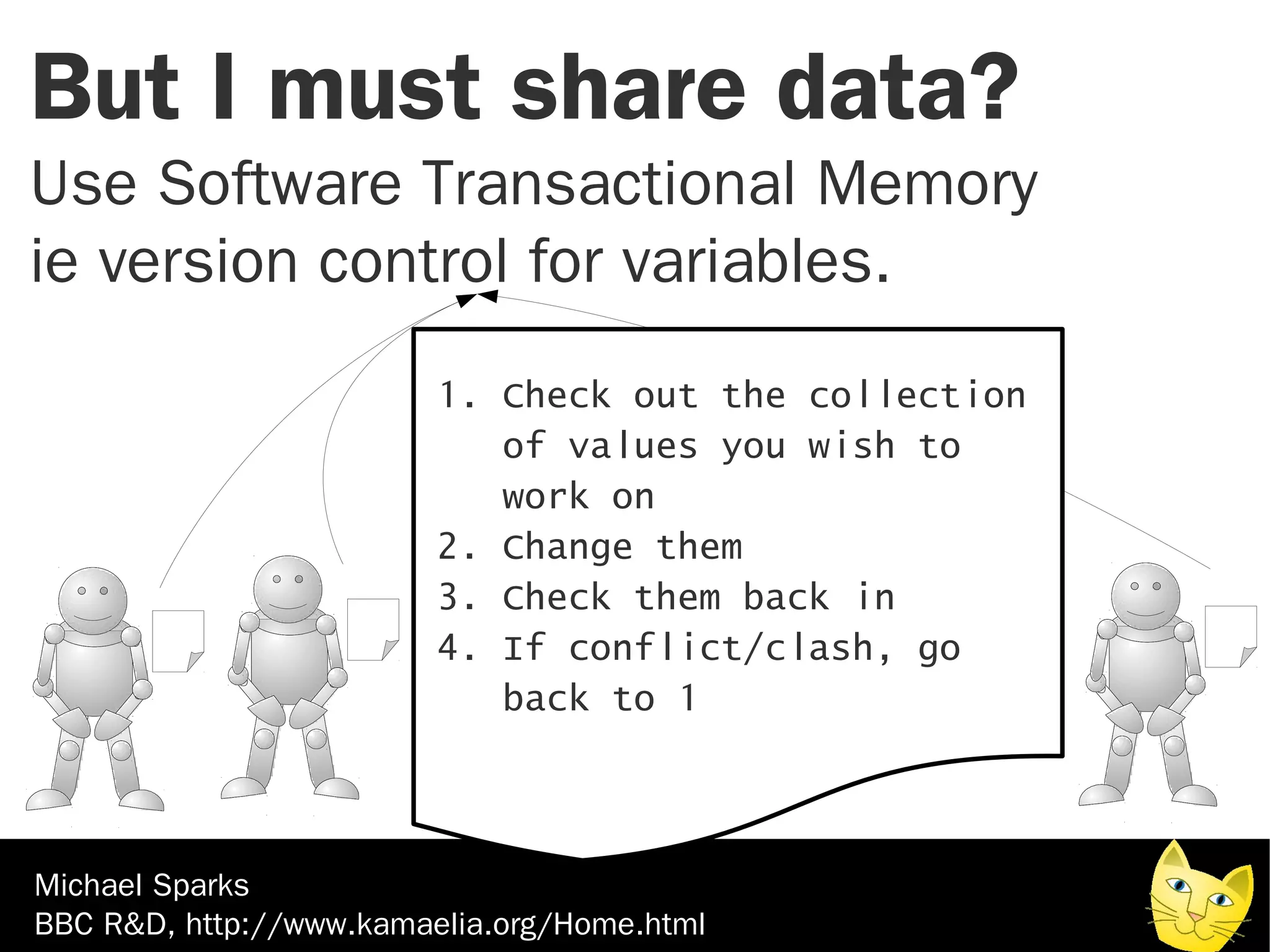 But I must share data?
Use Software Transactional Memory
ie version control for variables.
                         1. Check out the collection
                            of values you wish to
                            work on
                         2. Change them
                         3. Check them back in
                         4. If conflict/clash, go
                            back to 1



Michael Sparks
BBC R&D, http://www.kamaelia.org/Home.html
 