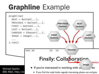 Graphline Example
    Graphline(
      NEXT = Button(...),
      PREVIOUS = Button(...),                PREVIOUS       NEXT
      FIRST = Button(...),                    (button)     (button)
      LAST = Button(...),
      CHOOSER = Chooser(...),
      IMAGE = Image(...),              FIRST                            LAST
                                      (button)                        (button)
      ...
    ).run()

                                                     Chooser




                                                                  Image
Michael Sparks
BBC R&D, http://www.kamaelia.org/Home.html
 