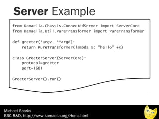 Server Example
    from Kamaelia.Chassis.ConnectedServer import ServerCore
    from Kamaelia.Util.PureTransformer import PureTransformer

    def greeter(*argv, **argd):
        return PureTransformer(lambda x: "hello" +x)

    class GreeterServer(ServerCore):
        protocol=greeter
        port=1601

    GreeterServer().run()




Michael Sparks
BBC R&D, http://www.kamaelia.org/Home.html
 