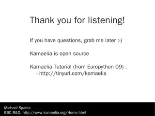 Thank you for listening!

             If you have questions, grab me later :-)

             Kamaelia is open source

             Kamaelia Tutorial (from Europython 09) :
               - http://tinyurl.com/kamaelia




Michael Sparks
BBC R&D, http://www.kamaelia.org/Home.html
 
