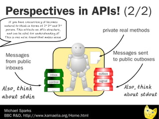 Perspectives in APIs! (2/2)
   If you have concurre ncy it become s
natural to think in terms of 1 st 2 nd and 3 rd
 person. This affects an API's structure ,
  and can be vital for understanding it!
                                                     private real methods
 This is one we've found that makes sense




 Messages                                                  Messages sent
 from public                                               to public outboxes
 inboxes
                                     inbox        outbox

                                    control       signal

Also, think                            ...          ...        Also, think
                                                               about stdout
about stdin

Michael Sparks
BBC R&D, http://www.kamaelia.org/Home.html
 