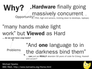 Why?        Hardware finally going
             massively concurrent
   Opportunity!
                                                                                             ...
                                  .... PS3, high end servers, trickling down to desktops, laptops)



“many hands make light
work” but Viewed as Hard
... do we just have crap tools?


                         “And one language to in
    Problems
                         the darkness bind them”
                         ... can just we REALLY abandon 50 years of code for Erlang, Haskell
                         and occam?

Michael Sparks
BBC R&D, http://www.kamaelia.org/Home.html
 