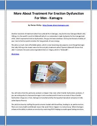 More About Treatment For Erection Dysfunction
For Men - Kamagra
___________________________________________________________________________________
By Phelan Phillip - http://www.direct-kamagra.com
Another new kind of treatment which has surfaced from Kamagra, may be the new Kamagra Mouth Jelly
100mg, it is the world's very first Sildenafil jelly.It is a cool product made by Ajanta for the management
of ED, which represents Erection dysfunction, the guy intimate condition. ED may be the lack of ability of
your man to hold an penile erection for long periods of your energy.
The jelly is a much more affordable option, which is now becoming very popular, even though kamagra
Oral Jelly 100 mg is the brand name for the oral jelly treatment called "Ajanta's Sildenafil Citrate Oral
Jelly" it contains the same active ingredient that is in Viagra, which is "Sildenafil".
Click Here
You will notice that this particular product is cheaper than most other Erectile Dysfunction products, if
you are asking why it is because Kamagra is not manufactured in America as most of these Erectile
Dysfunction drugs are, in fact, Kamagra is manufactured by the top pharmaceutical company in India
called Ajanta Pharma.
The jelly functions by stuffing the penile arteries loaded with blood flow, leading to an penile erection.
There are many health and lifestyle issues that avoid this to happen in a natural way. Where Kamagra
enhances the ability to obtain an erection by restricting PDE5 helping to enable good lasting erections.
 