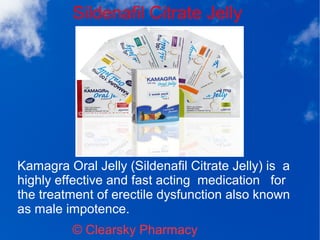 Sildenafil Citrate Jelly
© Clearsky Pharmacy
Kamagra Oral Jelly (Sildenafil Citrate Jelly) is a
highly effective and fast acting medication for
the treatment of erectile dysfunction also known
as male impotence.
 