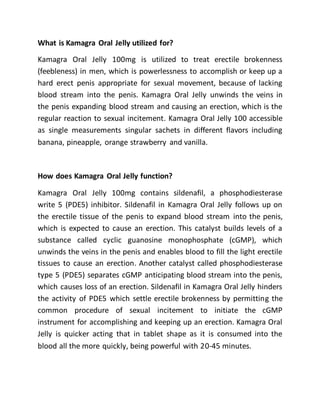 What is Kamagra Oral Jelly utilized for?
Kamagra Oral Jelly 100mg is utilized to treat erectile brokenness
(feebleness) in men, which is powerlessness to accomplish or keep up a
hard erect penis appropriate for sexual movement, because of lacking
blood stream into the penis. Kamagra Oral Jelly unwinds the veins in
the penis expanding blood stream and causing an erection, which is the
regular reaction to sexual incitement. Kamagra Oral Jelly 100 accessible
as single measurements singular sachets in different flavors including
banana, pineapple, orange strawberry and vanilla.
How does Kamagra Oral Jelly function?
Kamagra Oral Jelly 100mg contains sildenafil, a phosphodiesterase
write 5 (PDE5) inhibitor. Sildenafil in Kamagra Oral Jelly follows up on
the erectile tissue of the penis to expand blood stream into the penis,
which is expected to cause an erection. This catalyst builds levels of a
substance called cyclic guanosine monophosphate (cGMP), which
unwinds the veins in the penis and enables blood to fill the light erectile
tissues to cause an erection. Another catalyst called phosphodiesterase
type 5 (PDE5) separates cGMP anticipating blood stream into the penis,
which causes loss of an erection. Sildenafil in Kamagra Oral Jelly hinders
the activity of PDE5 which settle erectile brokenness by permitting the
common procedure of sexual incitement to initiate the cGMP
instrument for accomplishing and keeping up an erection. Kamagra Oral
Jelly is quicker acting that in tablet shape as it is consumed into the
blood all the more quickly, being powerful with 20-45 minutes.
 