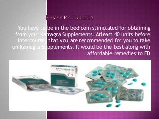 You have to be in the bedroom stimulated for obtaining
from your Kamagra Supplements. Atleast 40 units before
intercourse, that you are recommended for you to take
on Kamagra Supplements. It would be the best along with
affordable remedies to ED
 