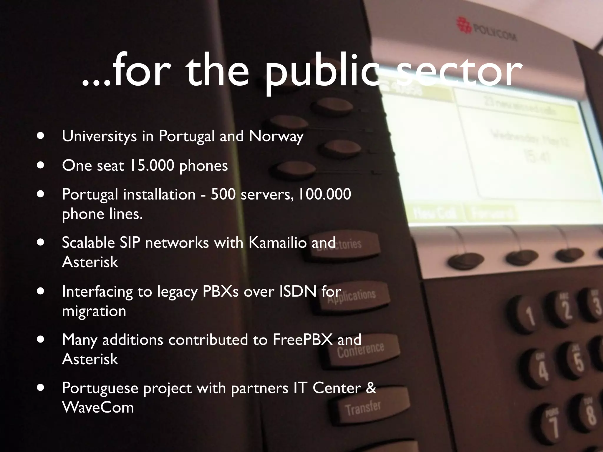 ...for the public sector
        •       Universitys in Portugal and Norway
        •       One seat 15.000 phones
        •       Portugal installation - 500 servers, 100.000
                phone lines.
        •       Scalable SIP networks with Kamailio and
                Asterisk
        •       Interfacing to legacy PBXs over ISDN for
                migration
        •       Many additions contributed to FreePBX and
                Asterisk
        •       Portuguese project with partners IT Center &
                WaveCom

© Copyright 2011, Edvina AB, Sollentuna, Sweden. All rights reserved. Approved distribution only. info@edvina.net
 