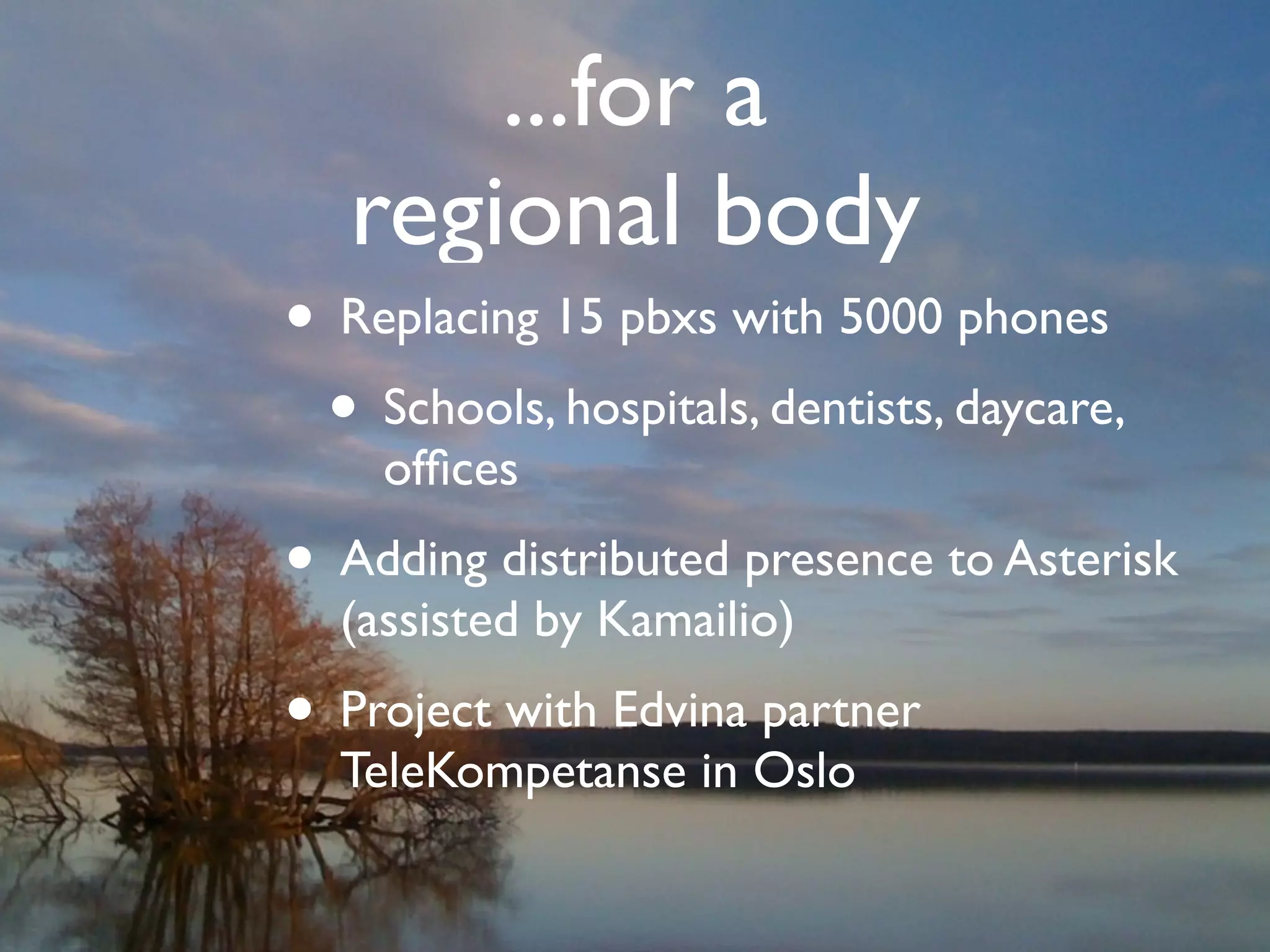 ...for a
                                               regional body
                                     • Replacing 15 pbxs with 5000 phones
                                      • Schools, hospitals, dentists, daycare,
                                                   ofﬁces
                                     • Adding distributed presence to Asterisk
                                             (assisted by Kamailio)
                                     • Project with Edvina partner
                                             TeleKompetanse in Oslo


© Copyright 2011, Edvina AB, Sollentuna, Sweden. All rights reserved. Approved distribution only. info@edvina.net
 