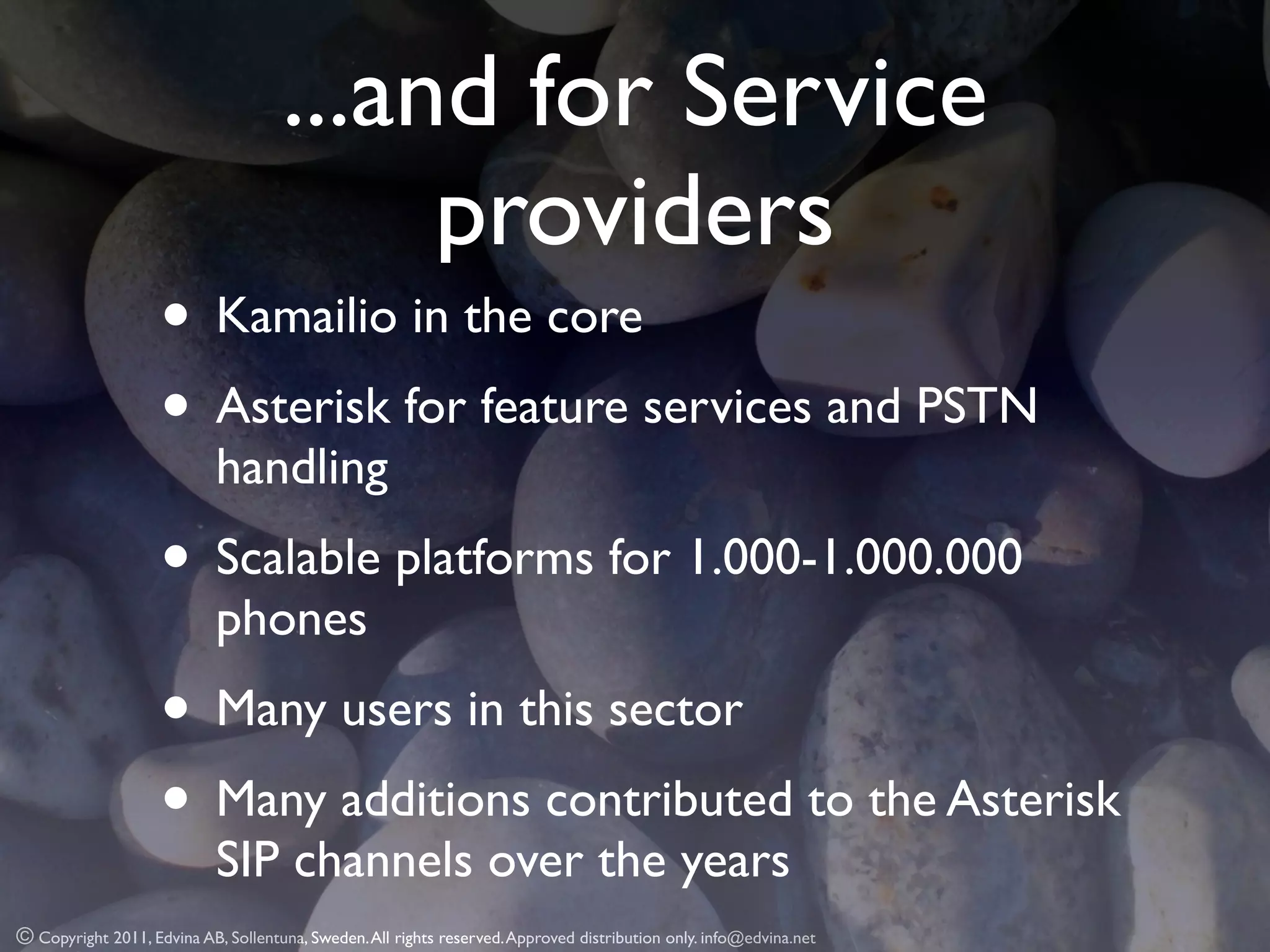 ...and for Service
                                          providers
                    • Kamailio in the core
                    • Asterisk for feature services and PSTN
                            handling
                    • Scalable platforms for 1.000-1.000.000
                            phones
                    • Many users in this sector
                    • Many additions contributed to the Asterisk
                            SIP channels over the years
© Copyright 2011, Edvina AB, Sollentuna, Sweden. All rights reserved. Approved distribution only. info@edvina.net
 