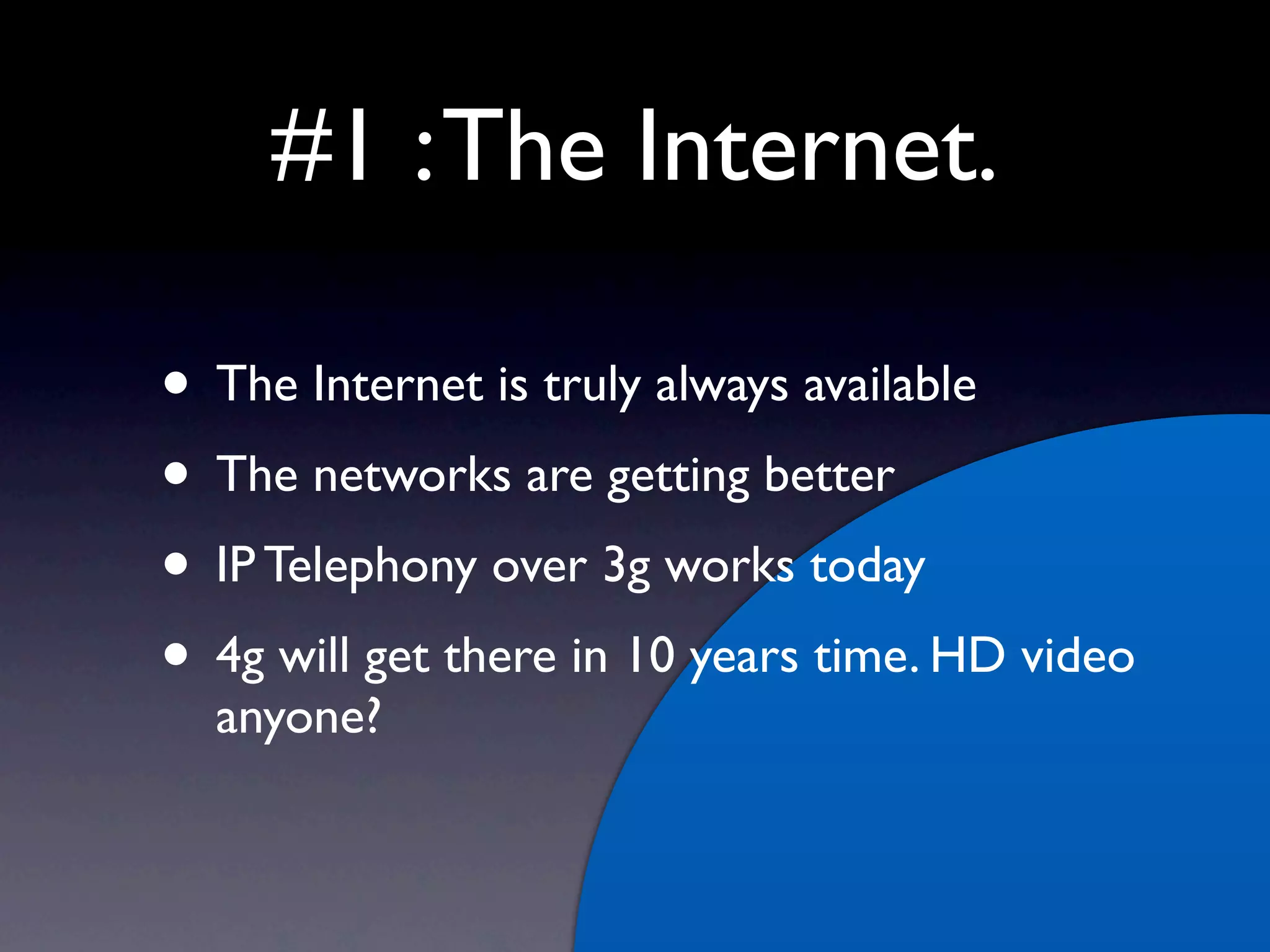 #1 : The Internet.

• The Internet is truly always available
• The networks are getting better
• IP Telephony over 3g works today
• 4g will get there in 10 years time. HD video
  anyone?
 