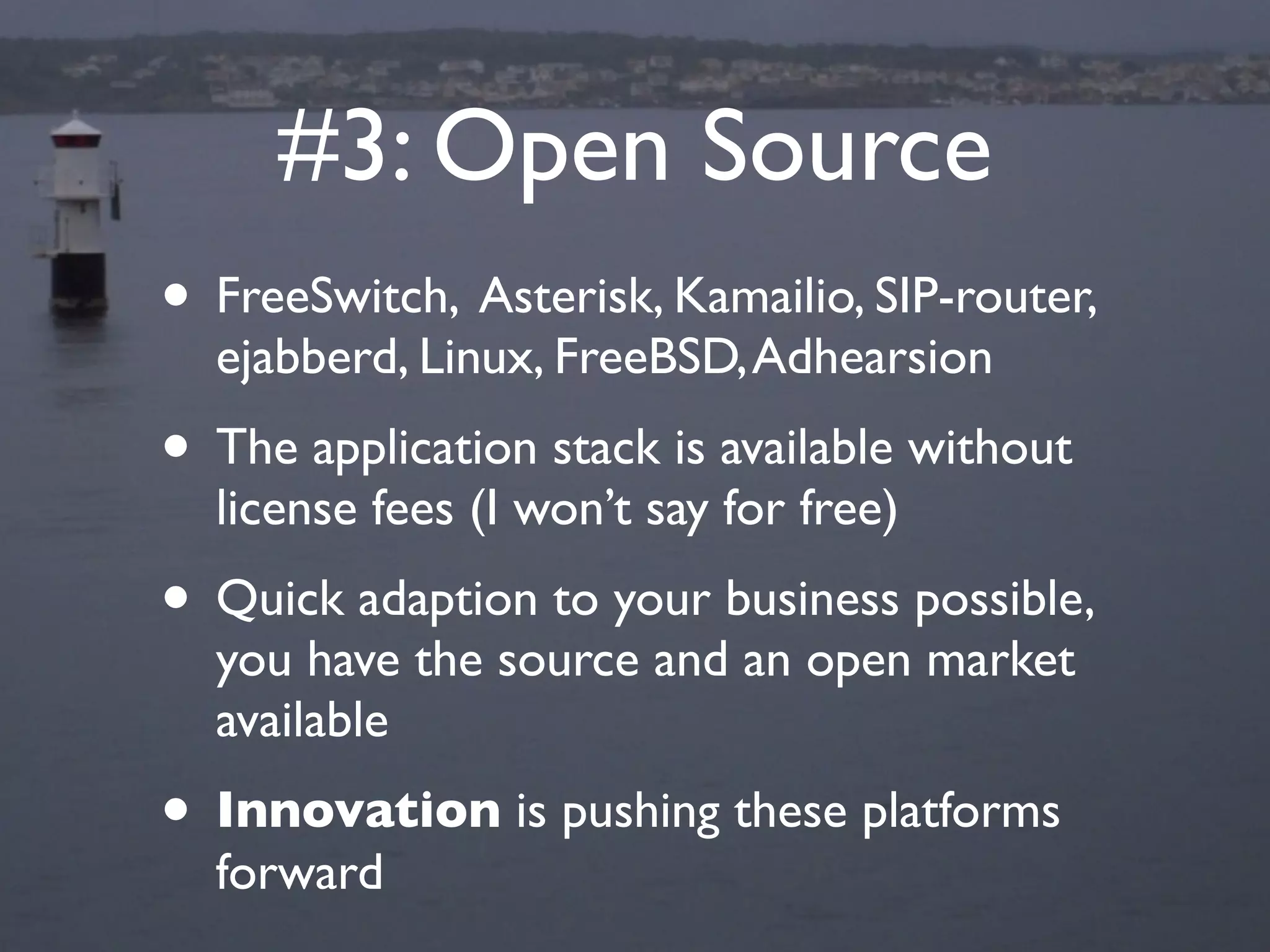 #3: Open Source
• FreeSwitch, Asterisk, Kamailio, SIP-router,
  ejabberd, Linux, FreeBSD, Adhearsion
• The application stack is available without
  license fees (I won’t say for free)
• Quick adaption to your business possible,
  you have the source and an open market
  available
• Innovation is pushing these platforms
  forward
 