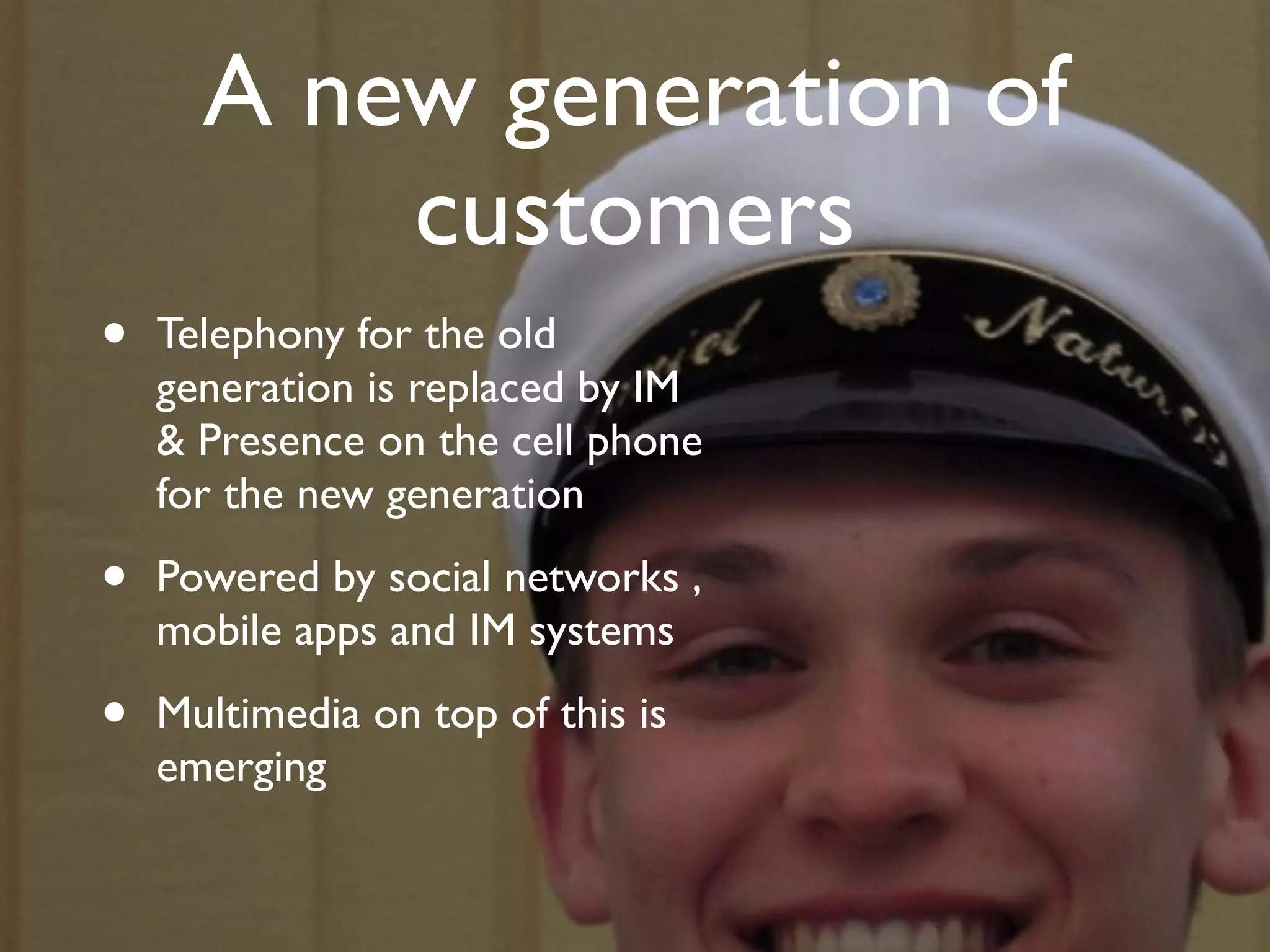 A new generation of
          customers
•   Telephony for the old
    generation is replaced by IM
    & Presence on the cell phone
    for the new generation

•   Powered by social networks ,
    mobile apps and IM systems

•   Multimedia on top of this is
    emerging
 