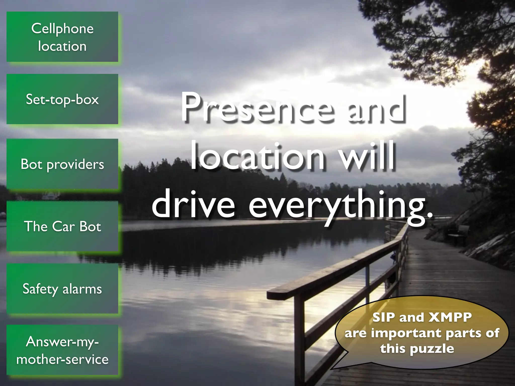 Cellphone
         location


      Set-top-box
                                                   Presence and
    Bot providers                                   location will
     The Car Bot
                                                  drive everything.
     Safety alarms
                                                                                                                        SIP and XMPP
                                                                                                                    are important parts of
    Answer-my-                                                                                                           this puzzle
   mother-service
© Copyright 2011, Edvina AB, Sollentuna, Sweden. All rights reserved. Approved distribution only. info@edvina.net
 